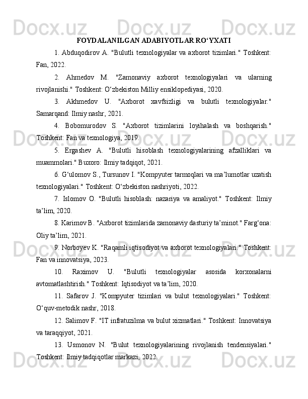 FOYDALANILGAN ADABIYOTLAR RO‘YXATI
1. Abduqodirov A. "Bulutli  texnologiyalar  va axborot  tizimlari." Toshkent:
Fan, 2022.
2.   Ahmedov   M.   "Zamonaviy   axborot   texnologiyalari   va   ularning
rivojlanishi." Toshkent: O‘zbekiston Milliy ensiklopediyasi, 2020.
3.   Akhmedov   U.   "Axborot   xavfsizligi   va   bulutli   texnologiyalar."
Samarqand: Ilmiy nashr, 2021.
4.   Bobomurodov   S.   "Axborot   tizimlarini   loyihalash   va   boshqarish."
Toshkent: Fan va texnologiya, 2019.
5.   Ergashev   A.   "Bulutli   hisoblash   texnologiyalarining   afzalliklari   va
muammolari." Buxoro: Ilmiy tadqiqot, 2021.
6. G‘ulomov S., Tursunov I. "Kompyuter tarmoqlari va ma’lumotlar uzatish
texnologiyalari." Toshkent: O‘zbekiston nashriyoti, 2022.
7.   Islomov   O.   "Bulutli   hisoblash:   nazariya   va   amaliyot."   Toshkent:   Ilmiy
ta’lim, 2020.
8. Karimov B. "Axborot tizimlarida zamonaviy dasturiy ta’minot." Farg‘ona:
Oliy ta’lim, 2021.
9. Norboyev K. "Raqamli iqtisodiyot va axborot texnologiyalari." Toshkent:
Fan va innovatsiya, 2023.
10.   Raximov   U.   "Bulutli   texnologiyalar   asosida   korxonalarni
avtomatlashtirish." Toshkent: Iqtisodiyot va ta’lim, 2020.
11.   Safarov   J.   "Kompyuter   tizimlari   va   bulut   texnologiyalari."   Toshkent:
O‘quv-metodik nashr, 2018.
12. Salimov F. "IT infratuzilma va bulut xizmatlari." Toshkent: Innovatsiya
va taraqqiyot, 2021.
13.   Usmonov   N.   "Bulut   texnologiyalarining   rivojlanish   tendensiyalari."
Toshkent: Ilmiy tadqiqotlar markazi, 2022. 