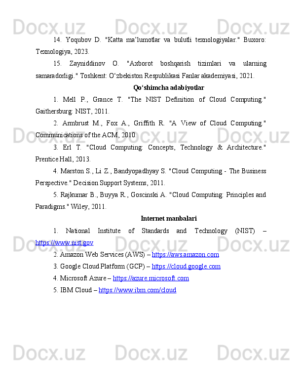 14.   Yoqubov   D.   "Katta   ma’lumotlar   va   bulutli   texnologiyalar."   Buxoro:
Texnologiya, 2023.
15.   Zayniddinov   O.   "Axborot   boshqarish   tizimlari   va   ularning
samaradorligi." Toshkent: O‘zbekiston Respublikasi Fanlar akademiyasi, 2021.
Qo‘shimcha adabiyotlar
1.   Mell   P.,   Grance   T.   "The   NIST   Definition   of   Cloud   Computing."
Gaithersburg: NIST, 2011.
2.   Armbrust   M.,   Fox   A.,   Griffith   R.   "A   View   of   Cloud   Computing."
Communications of the ACM, 2010.
3.   Erl   T.   "Cloud   Computing:   Concepts,   Technology   &   Architecture."
Prentice Hall, 2013.
4. Marston S., Li Z., Bandyopadhyay S. "Cloud Computing - The Business
Perspective." Decision Support Systems, 2011.
5. Rajkumar B., Buyya R., Goscinski A. "Cloud Computing: Principles and
Paradigms." Wiley, 2011.
Internet manbalari
1.   National   Institute   of   Standards   and   Technology   (NIST)   –
https://www.nist.gov  
2. Amazon Web Services (AWS) –  https://aws.amazon.com  
3. Google Cloud Platform (GCP) –  https://cloud.google.com  
4. Microsoft Azure –  https://azure.microsoft.com  
5. IBM Cloud –  https://www.ibm.com/cloud   