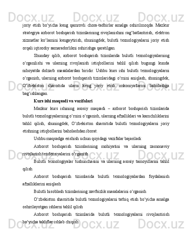 joriy   etish   bo‘yicha   keng   qamrovli   chora-tadbirlar   amalga   oshirilmoqda.   Mazkur
strategiya axborot boshqarish tizimlarining rivojlanishini  rag‘batlantirish, elektron
xizmatlar   ko‘lamini   kengaytirish,   shuningdek,   bulutli   texnologiyalarni   joriy   etish
orqali iqtisodiy samaradorlikni oshirishga qaratilgan.
Shunday   qilib,   axborot   boshqarish   tizimlarida   bulutli   texnologiyalarning
o‘rganilishi   va   ularning   rivojlanish   istiqbollarini   tahlil   qilish   bugungi   kunda
nihoyatda   dolzarb   masalalardan   biridir.   Ushbu   kurs   ishi   bulutli   texnologiyalarni
o‘rganish, ularning axborot boshqarish tizimlaridagi o‘rnini aniqlash, shuningdek,
O‘zbekiston   sharoitida   ularni   keng   joriy   etish   imkoniyatlarini   baholashga
bag‘ishlangan.
Kurs ishi maqsadi va vazifalari
Mazkur   kurs   ishining   asosiy   maqsadi   –   axborot   boshqarish   tizimlarida
bulutli texnologiyalarning o‘rnini o‘rganish, ularning afzalliklari va kamchiliklarini
tahlil   qilish,   shuningdek,   O‘zbekiston   sharoitida   bulutli   texnologiyalarni   joriy
etishning istiqbollarini baholashdan iborat.
Ushbu maqsadga erishish uchun quyidagi vazifalar bajariladi:
Axborot   boshqarish   tizimlarining   mohiyatini   va   ularning   zamonaviy
rivojlanish tendensiyalarini o‘rganish
Bulutli   texnologiyalar   tushunchasini   va   ularning   asosiy   tamoyillarini   tahlil
qilish
Axborot   boshqarish   tizimlarida   bulutli   texnologiyalardan   foydalanish
afzalliklarini aniqlash
Bulutli hisoblash tizimlarining xavfsizlik masalalarini o‘rganish
O‘zbekiston sharoitida bulutli texnologiyalarni tatbiq etish bo‘yicha amalga
oshirilayotgan ishlarni tahlil qilish
Axborot   boshqarish   tizimlarida   bulutli   texnologiyalarni   rivojlantirish
bo‘yicha takliflar ishlab chiqish 