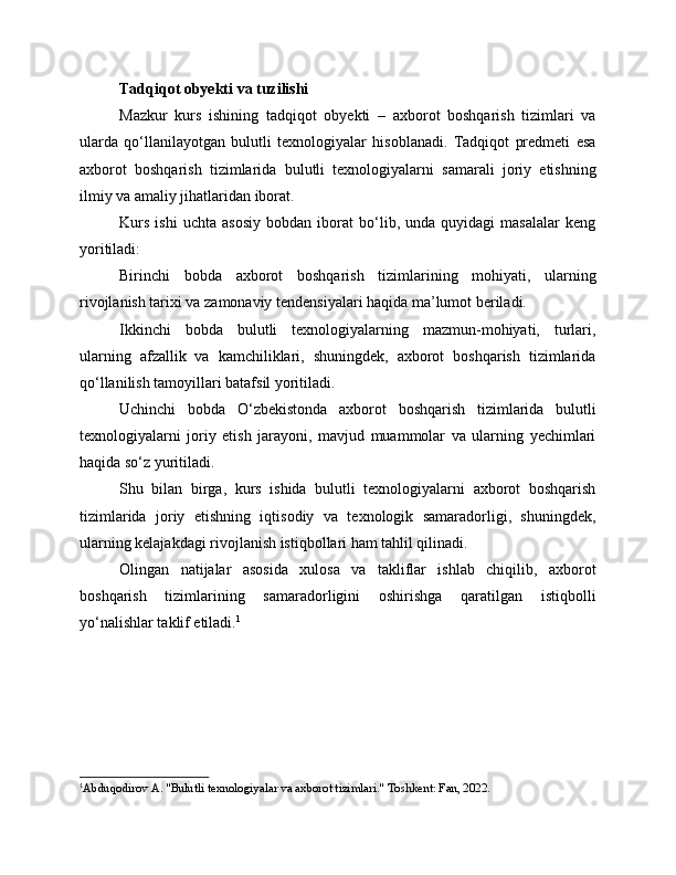 Tadqiqot obyekti va tuzilishi
Mazkur   kurs   ishining   tadqiqot   obyekti   –   axborot   boshqarish   tizimlari   va
ularda   qo‘llanilayotgan   bulutli   texnologiyalar   hisoblanadi.   Tadqiqot   predmeti   esa
axborot   boshqarish   tizimlarida   bulutli   texnologiyalarni   samarali   joriy   etishning
ilmiy va amaliy jihatlaridan iborat.
Kurs   ishi   uchta   asosiy   bobdan   iborat   bo‘lib,   unda   quyidagi   masalalar   keng
yoritiladi:
Birinchi   bobda   axborot   boshqarish   tizimlarining   mohiyati,   ularning
rivojlanish tarixi va zamonaviy tendensiyalari haqida ma’lumot beriladi.
Ikkinchi   bobda   bulutli   texnologiyalarning   mazmun-mohiyati,   turlari,
ularning   afzallik   va   kamchiliklari,   shuningdek,   axborot   boshqarish   tizimlarida
qo‘llanilish tamoyillari batafsil yoritiladi.
Uchinchi   bobda   O‘zbekistonda   axborot   boshqarish   tizimlarida   bulutli
texnologiyalarni   joriy   etish   jarayoni,   mavjud   muammolar   va   ularning   yechimlari
haqida so‘z yuritiladi.
Shu   bilan   birga,   kurs   ishida   bulutli   texnologiyalarni   axborot   boshqarish
tizimlarida   joriy   etishning   iqtisodiy   va   texnologik   samaradorligi,   shuningdek,
ularning kelajakdagi rivojlanish istiqbollari ham tahlil qilinadi.
Olingan   natijalar   asosida   xulosa   va   takliflar   ishlab   chiqilib,   axborot
boshqarish   tizimlarining   samaradorligini   oshirishga   qaratilgan   istiqbolli
yo‘nalishlar taklif etiladi. 1
1
Abduqodirov A. "Bulutli texnologiyalar va axborot tizimlari." Toshkent: Fan, 2022. 