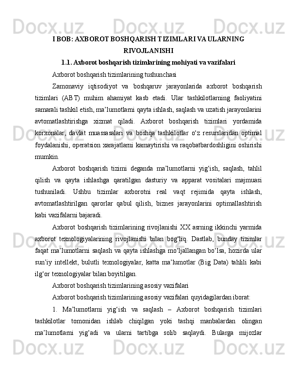 I BOB: AXBOROT BOSHQARISH TIZIMLARI VA ULARNING
RIVOJLANISHI
1.1. Axborot boshqarish tizimlarining mohiyati va vazifalari
Axborot boshqarish tizimlarining tushunchasi
Zamonaviy   iqtisodiyot   va   boshqaruv   jarayonlarida   axborot   boshqarish
tizimlari   (ABT)   muhim   ahamiyat   kasb   etadi.   Ular   tashkilotlarning   faoliyatini
samarali tashkil etish, ma’lumotlarni qayta ishlash, saqlash va uzatish jarayonlarini
avtomatlashtirishga   xizmat   qiladi.   Axborot   boshqarish   tizimlari   yordamida
korxonalar,   davlat   muassasalari   va   boshqa   tashkilotlar   o‘z   resurslaridan   optimal
foydalanishi, operatsion xarajatlarni kamaytirishi va raqobatbardoshligini oshirishi
mumkin.
Axborot   boshqarish   tizimi   deganda   ma’lumotlarni   yig‘ish,   saqlash,   tahlil
qilish   va   qayta   ishlashga   qaratilgan   dasturiy   va   apparat   vositalari   majmuasi
tushuniladi.   Ushbu   tizimlar   axborotni   real   vaqt   rejimida   qayta   ishlash,
avtomatlashtirilgan   qarorlar   qabul   qilish,   biznes   jarayonlarini   optimallashtirish
kabi vazifalarni bajaradi.
Axborot   boshqarish   tizimlarining   rivojlanishi   XX   asrning   ikkinchi   yarmida
axborot   texnologiyalarining   rivojlanishi   bilan   bog‘liq.   Dastlab,   bunday   tizimlar
faqat ma’lumotlarni  saqlash va qayta ishlashga mo‘ljallangan bo‘lsa, hozirda ular
sun’iy   intellekt,   bulutli   texnologiyalar,   katta   ma’lumotlar   (Big   Data)   tahlili   kabi
ilg‘or texnologiyalar bilan boyitilgan.
Axborot boshqarish tizimlarining asosiy vazifalari
Axborot boshqarish tizimlarining asosiy vazifalari quyidagilardan iborat:
1.   Ma’lumotlarni   yig‘ish   va   saqlash   –   Axborot   boshqarish   tizimlari
tashkilotlar   tomonidan   ishlab   chiqilgan   yoki   tashqi   manbalardan   olingan
ma’lumotlarni   yig‘adi   va   ularni   tartibga   solib   saqlaydi.   Bularga   mijozlar 