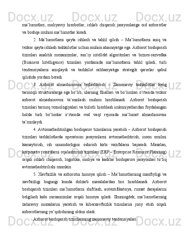 ma’lumotlari,   moliyaviy   hisobotlar,   ishlab   chiqarish   jarayonlariga   oid   axborotlar
va boshqa muhim ma’lumotlar kiradi.
2.   Ma’lumotlarni   qayta   ishlash   va   tahlil   qilish   –   Ma’lumotlarni   aniq   va
tezkor qayta ishlash tashkilotlar uchun muhim ahamiyatga ega. Axborot boshqarish
tizimlari   analitik   mexanizmlar,   sun’iy   intellekt   algoritmlari   va   biznes-razvedka
(Business   Intelligence)   tizimlari   yordamida   ma’lumotlarni   tahlil   qiladi,   turli
tendensiyalarni   aniqlaydi   va   tashkilot   rahbariyatiga   strategik   qarorlar   qabul
qilishda yordam beradi.
3.   Axborot   almashinuvini   tezlashtirish   –   Zamonaviy   tashkilotlar   keng
tarmoqli strukturalarga ega bo‘lib, ularning filiallari va bo‘limlari o‘rtasida tezkor
axborot   almashinuvini   ta’minlash   muhim   hisoblanadi.   Axborot   boshqarish
tizimlari tarmoq texnologiyalari va bulutli hisoblash imkoniyatlaridan foydalangan
holda   turli   bo‘limlar   o‘rtasida   real   vaqt   rejimida   ma’lumot   almashinuvini
ta’minlaydi.
4. Avtomatlashtirilgan boshqaruv tizimlarini yaratish – Axborot  boshqarish
tizimlari   tashkilotlarda   operatsion   jarayonlarni   avtomatlashtirish,   inson   omilini
kamaytirish,   ish   unumdorligini   oshirish   kabi   vazifalarni   bajaradi.   Masalan,
korporativ resurslarni rejalashtirish tizimlari (ERP – Enterprise Resource Planning)
orqali   ishlab   chiqarish,   logistika,   moliya   va   kadrlar   boshqaruvi   jarayonlari   to‘liq
avtomatlashtirilishi mumkin.
5.   Xavfsizlik   va   axborotni   himoya   qilish   –   Ma’lumotlarning   maxfiyligi   va
xavfsizligi   bugungi   kunda   dolzarb   masalalardan   biri   hisoblanadi.   Axborot
boshqarish   tizimlari   ma’lumotlarni   shifrlash,   autentifikatsiya,   ruxsat   darajalarini
belgilash   kabi   mexanizmlar   orqali   himoya   qiladi.   Shuningdek,   ma’lumotlarning
zahiraviy   nusxalarini   yaratish   va   kiberxavfsizlik   tizimlarini   joriy   etish   orqali
axborotlarning yo‘qolishining oldini oladi.
Axborot boshqarish tizimlarining zamonaviy tendensiyalari 