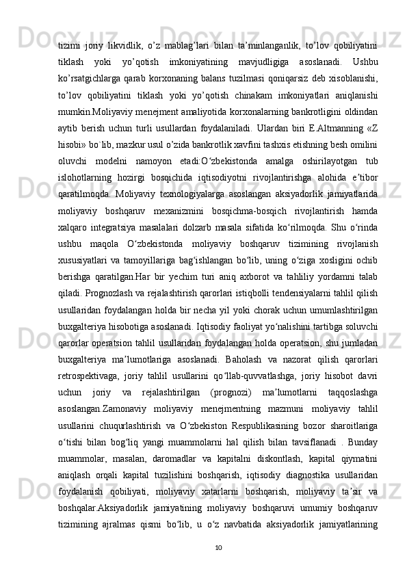 tizimi   joriy   likvidlik,   o’z   mablag’lari   bilan   ta’minlanganlik,   to’lov   qobiliyatini
tiklash   yoki   yo’qotish   imkoniyatining   mavjudligiga   asoslanadi.   Ushbu
ko’rsatgichlarga   qarab   korxonaning   balans   tuzilmasi   qoniqarsiz   deb   xisoblanishi,
to’lov   qobiliyatini   tiklash   yoki   yo’qotish   chinakam   imkoniyatlari   aniqlanishi
mumkin.Moliyaviy menejment  amaliyotida korxonalarning bankrotligini oldindan
aytib   berish   uchun   turli   usullardan   foydalaniladi.   Ulardan   biri   E.Altmanning   «Z
hisobi» bo`lib, mazkur usul o’zida bankrotlik xavfini tashxis etishning besh omilini
oluvchi   modelni   namoyon   etadi:O zbekistonda   amalga   oshirilayotgan   tubʻ
islohotlarning   hozirgi   bosqichida   iqtisodiyotni   rivojlantirishga   alohida   e tibor	
ʼ
qaratilmoqda.   Moliyaviy   texnologiyalarga   asoslangan   aksiyadorlik   jamiyatlarida
moliyaviy   boshqaruv   mexanizmini   bosqichma-bosqich   rivojlantirish   hamda
xalqaro   integratsiya   masalalari   dolzarb   masala   sifatida   ko rilmoqda.   Shu   o rinda	
ʻ ʻ
ushbu   maqola   O zbekistonda   moliyaviy   boshqaruv   tizimining   rivojlanish	
ʻ
xususiyatlari   va   tamoyillariga   bag ishlangan   bo lib,   uning   o ziga   xosligini   ochib	
ʻ ʻ ʻ
berishga   qaratilgan.Har   bir   yechim   turi   aniq   axborot   va   tahliliy   yordamni   talab
qiladi. Prognozlash va rejalashtirish qarorlari istiqbolli tendensiyalarni tahlil qilish
usullaridan   foydalangan   holda   bir   necha   yil   yoki   chorak   uchun   umumlashtirilgan
buxgalteriya hisobotiga asoslanadi. Iqtisodiy faoliyat yo nalishini tartibga soluvchi	
ʻ
qarorlar   operatsion   tahlil   usullaridan   foydalangan   holda   operatsion,   shu   jumladan
buxgalteriya   ma lumotlariga   asoslanadi.   Baholash   va   nazorat   qilish   qarorlari	
ʼ
retrospektivaga,   joriy   tahlil   usullarini   qo llab-quvvatlashga,   joriy   hisobot   davri	
ʻ
uchun   joriy   va   rejalashtirilgan   (prognozi)   ma lumotlarni   taqqoslashga	
ʼ
asoslangan.Zamonaviy   moliyaviy   menejmentning   mazmuni   moliyaviy   tahlil
usullarini   chuqurlashtirish   va   O zbekiston   Respublikasining   bozor   sharoitlariga	
ʻ
o tishi   bilan   bog liq   yangi   muammolarni   hal   qilish   bilan   tavsiflanadi   .   Bunday	
ʻ ʻ
muammolar,   masalan,   daromadlar   va   kapitalni   diskontlash,   kapital   qiymatini
aniqlash   orqali   kapital   tuzilishini   boshqarish,   iqtisodiy   diagnostika   usullaridan
foydalanish   qobiliyati,   moliyaviy   xatarlarni   boshqarish,   moliyaviy   ta sir   va	
ʼ
boshqalar.Aksiyadorlik   jamiyatining   moliyaviy   boshqaruvi   umumiy   boshqaruv
tizimining   ajralmas   qismi   bo lib,   u   o z   navbatida   aksiyadorlik   jamiyatlarining	
ʻ ʻ
10 