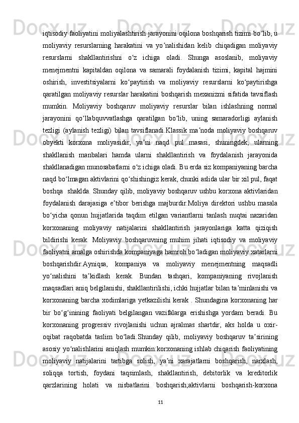 iqtisodiy faoliyatini moliyalashtirish jarayonini oqilona boshqarish tizimi bo lib, uʻ
moliyaviy   resurslarning   harakatini   va   yo nalishidan   kelib   chiqadigan   moliyaviy	
ʼ
resurslarni   shakllantirishni   o z   ichiga   oladi.   Shunga   asoslanib,   moliyaviy	
ʻ
menejmentni   kapitaldan   oqilona   va   samarali   foydalanish   tizimi,   kapital   hajmini
oshirish,   investitsiyalarni   ko paytirish   va   moliyaviy   resurslarni   ko paytirishga
ʻ ʻ
qaratilgan moliyaviy resurslar harakatini boshqarish mexanizmi sifatida tavsiflash
mumkin.   Moliyaviy   boshqaruv   moliyaviy   resurslar   bilan   ishlashning   normal
jarayonini   qo llabquvvatlashga   qaratilgan   bo lib,   uning   samaradorligi   aylanish	
ʻ ʻ
tezligi   (aylanish   tezligi)   bilan   tavsiflanadi.Klassik   ma noda   moliyaviy   boshqaruv	
ʼ
obyekti   korxona   moliyasidir,   ya ni   naqd   pul   masasi,   shuningdek,   ularning	
ʼ
shakllanish   manbalari   hamda   ularni   shakllantirish   va   foydalanish   jarayonida
shakllanadigan munosabatlarni o z ichiga oladi. Bu erda siz kompaniyaning barcha	
ʻ
naqd bo lmagan aktivlarini qo shishingiz kerak, chunki aslida ular bir xil pul, faqat	
ʻ ʻ
boshqa   shaklda. Shunday qilib, moliyaviy boshqaruv ushbu korxona aktivlaridan
foydalanish   darajasiga   e tibor   berishga   majburdir.Moliya   direktori   ushbu   masala	
ʼ
bo yicha   qonun   hujjatlarida   taqdim   etilgan   variantlarni   tanlash   nuqtai   nazaridan	
ʻ
korxonaning   moliyaviy   natijalarini   shakllantirish   jarayonlariga   katta   qiziqish
bildirishi   kerak.   Moliyaviy   boshqaruvning   muhim   jihati   iqtisodiy   va   moliyaviy
faoliyatni amalga oshirishda kompaniyaga hamroh bo ladigan moliyaviy xatarlarni	
ʻ
boshqarishdir.Ayniqsa,   kompaniya   va   moliyaviy   menejmentning   maqsadli
yo nalishini   ta kidlash   kerak.   Bundan   tashqari,   kompaniyaning   rivojlanish	
ʻ ʼ
maqsadlari aniq belgilanishi, shakllantirilishi, ichki hujjatlar bilan ta minlanishi va	
ʼ
korxonaning barcha xodimlariga yetkazilishi kerak . Shundagina korxonaning har
bir   bo g inining   faoliyati   belgilangan   vazifalarga   erishishga   yordam   beradi.   Bu	
ʻ ʻ
korxonaning   progressiv   rivojlanishi   uchun   ajralmas   shartdir,   aks   holda   u   oxir-
oqibat   raqobatda   taslim   bo ladi.Shunday   qilib,   moliyaviy   boshqaruv   ta sirining	
ʻ ʼ
asosiy yo nalishlarini aniqlash mumkin:korxonaning ishlab chiqarish faoliyatining	
ʻ
moliyaviy   natijalarini   tartibga   solish,   ya ni   xarajatlarni   boshqarish,   narxlash,	
ʼ
soliqqa   tortish,   foydani   taqsimlash,   shakllantirish,   debitorlik   va   kreditorlik
qarzlarining   holati   va   nisbatlarini   boshqarish;aktivlarni   boshqarish-korxona
11 