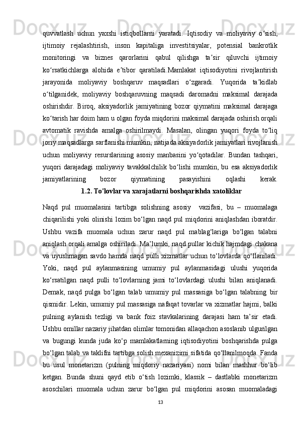 quvvatlash   uchun   yaxshi   istiqbollarni   yaratadi.   Iqtisodiy   va   moliyaviy   o sish,ʻ
ijtimoiy   rejalashtirish,   inson   kapitaliga   investitsiyalar,   potensial   bankrotlik
monitoringi   va   biznes   qarorlarini   qabul   qilishga   ta sir   qiluvchi   ijtimoiy	
ʼ
ko rsatkichlarga   alohida   e tibor   qaratiladi.Mamlakat   iqtisodiyotini   rivojlantirish	
ʻ ʼ
jarayonida   moliyaviy   boshqaruv   maqsadlari   o zgaradi.   Yuqorida   ta kidlab	
ʻ ʼ
o tilganidek,   moliyaviy   boshqaruvning   maqsadi   daromadni   maksimal   darajada	
ʻ
oshirishdir.   Biroq,   aksiyadorlik   jamiyatining   bozor   qiymatini   maksimal   darajaga
ko tarish har doim ham u olgan foyda miqdorini maksimal darajada oshirish orqali
ʻ
avtomatik   ravishda   amalga   oshirilmaydi.   Masalan,   olingan   yuqori   foyda   to liq	
ʻ
joriy maqsadlarga sarflanishi mumkin, natijada aksiyadorlik jamiyatlari rivojlanish
uchun   moliyaviy   resurslarining   asosiy   manbasini   yo qotadilar.   Bundan   tashqari,	
ʻ
yuqori   darajadagi   moliyaviy   tavakkalchilik   bo lishi   mumkin,   bu   esa   aksiyadorlik	
ʻ
jamiyatlarining   bozor   qiymatining   pasayishini   oqlashi   kerak.
                       1.2. To'lovlar va xarajatlarni boshqarishda xatoliklar
Naqd   pul   muomalasini   tartibga   solishning   asosiy     vazifasi,   bu   –   muomalaga
chiqarilishi  yoki  olinishi  lozim  bo‘lgan naqd  pul  miqdorini  aniqlashdan  iboratdir.
Ushbu   vazifa   muomala   uchun   zarur   naqd   pul   mablag‘lariga   bo‘lgan   talabni
aniqlash orqali amalga oshiriladi. Ma’lumki, naqd pullar kichik hajmdagi chakana
va uyushmagan  savdo hamda  naqd pulli  xizmatlar  uchun to‘lovlarda qo‘llaniladi.
Yoki,   naqd   pul   aylanmasining   umumiy   pul   aylanmasidagi   ulushi   yuqorida
ko‘rsatilgan   naqd   pulli   to‘lovlarning   jami   to‘lovlardagi   ulushi   bilan   aniqlanadi.
Demak,   naqd   pulga   bo‘lgan   talab   umumiy   pul   massasiga   bo‘lgan   talabning   bir
qismidir. Lekin, umumiy pul massasiga nafaqat tovarlar va xizmatlar hajmi, balki
pulning   aylanish   tezligi   va   bank   foiz   stavkalarining   darajasi   ham   ta’sir   etadi.
Ushbu omillar nazariy jihatdan olimlar tomonidan allaqachon asoslanib ulgurilgan
va   bugungi   kunda   juda   ko‘p   mamlakatlarning   iqtisodiyotini   boshqarishda   pulga
bo‘lgan talab va taklifni tartibga solish mexanizimi sifatida qo‘llanilmoqda. Fanda
bu   usul   monetarizm   (pulning   miqdoriy   nazariyasi)   nomi   bilan   mashhur   bo‘lib
ketgan.   Bunda   shuni   qayd   etib   o‘tish   lozimki,   klassik   –   dastlabki   monetarizm
asoschilari   muomala   uchun   zarur   bo‘lgan   pul   miqdorini   asosan   muomaladagi
13
