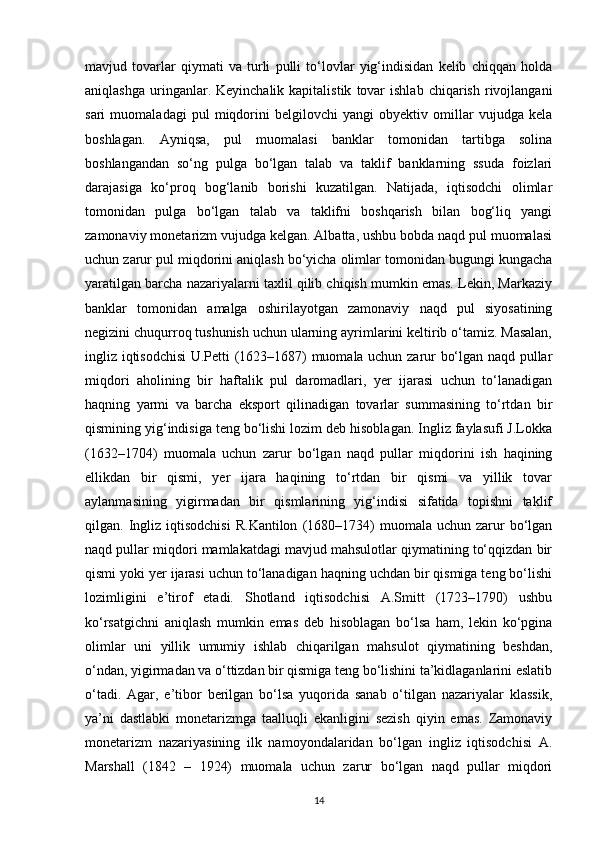 mavjud   tovarlar   qiymati   va   turli   pulli   to‘lovlar   yig‘indisidan   kelib   chiqqan   holda
aniqlashga   uringanlar.  Keyinchalik  kapitalistik   tovar  ishlab   chiqarish  rivojlangani
sari   muomaladagi   pul   miqdorini   belgilovchi   yangi   obyektiv   omillar   vujudga   kela
boshlagan.   Ayniqsa,   pul   muomalasi   banklar   tomonidan   tartibga   solina
boshlangandan   so‘ng   pulga   bo‘lgan   talab   va   taklif   banklarning   ssuda   foizlari
darajasiga   ko‘proq   bog‘lanib   borishi   kuzatilgan.   Natijada,   iqtisodchi   olimlar
tomonidan   pulga   bo‘lgan   talab   va   taklifni   boshqarish   bilan   bog‘liq   yangi
zamonaviy monetarizm vujudga kelgan. Albatta, ushbu bobda naqd pul muomalasi
uchun zarur pul miqdorini aniqlash bo‘yicha olimlar tomonidan bugungi kungacha
yaratilgan barcha nazariyalarni taxlil qilib chiqish mumkin emas. Lekin, Markaziy
banklar   tomonidan   amalga   oshirilayotgan   zamonaviy   naqd   pul   siyosatining
negizini chuqurroq tushunish uchun ularning ayrimlarini keltirib o‘tamiz. Masalan,
ingliz iqtisodchisi U.Petti (1623–1687) muomala uchun zarur bo‘lgan naqd pullar
miqdori   aholining   bir   haftalik   pul   daromadlari,   yer   ijarasi   uchun   to‘lanadigan
haqning   yarmi   va   barcha   eksport   qilinadigan   tovarlar   summasining   to‘rtdan   bir
qismining yig‘indisiga teng bo‘lishi lozim deb hisoblagan. Ingliz faylasufi J.Lokka
(1632–1704)   muomala   uchun   zarur   bo‘lgan   naqd   pullar   miqdorini   ish   haqining
ellikdan   bir   qismi,   yer   ijara   haqining   to‘rtdan   bir   qismi   va   yillik   tovar
aylanmasining   yigirmadan   bir   qismlarining   yig‘indisi   sifatida   topishni   taklif
qilgan.  Ingliz  iqtisodchisi  R.Kantilon   (1680–1734)   muomala  uchun  zarur  bo‘lgan
naqd pullar miqdori mamlakatdagi mavjud mahsulotlar qiymatining to‘qqizdan bir
qismi yoki yer ijarasi uchun to‘lanadigan haqning uchdan bir qismiga teng bo‘lishi
lozimligini   e’tirof   etadi.   Shotland   iqtisodchisi   A.Smitt   (1723–1790)   ushbu
ko‘rsatgichni   aniqlash   mumkin   emas   deb   hisoblagan   bo‘lsa   ham,   lekin   ko‘pgina
olimlar   uni   yillik   umumiy   ishlab   chiqarilgan   mahsulot   qiymatining   beshdan,
o‘ndan, yigirmadan va o‘ttizdan bir qismiga teng bo‘lishini ta’kidlaganlarini eslatib
o‘tadi.   Agar,   e’tibor   berilgan   bo‘lsa   yuqorida   sanab   o‘tilgan   nazariyalar   klassik,
ya’ni   dastlabki   monetarizmga   taalluqli   ekanligini   sezish   qiyin   emas.   Zamonaviy
monetarizm   nazariyasining   ilk   namoyondalaridan   bo‘lgan   ingliz   iqtisodchisi   A.
Marshall   (1842   –   1924)   muomala   uchun   zarur   bo‘lgan   naqd   pullar   miqdori
14 