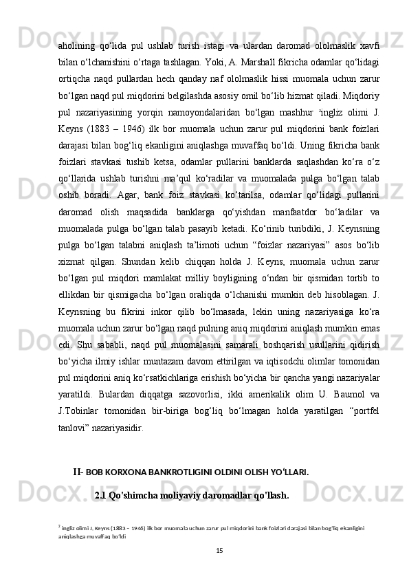 aholining   qo‘lida   pul   ushlab   turish   istagi   va   ulardan   daromad   ololmaslik   xavfi
bilan o‘lchanishini o‘rtaga tashlagan. Yoki, A. Marshall fikricha odamlar qo‘lidagi
ortiqcha   naqd   pullardan   hech   qanday   naf   ololmaslik   hissi   muomala   uchun   zarur
bo‘lgan naqd pul miqdorini belgilashda asosiy omil bo‘lib hizmat qiladi. Miqdoriy
pul   nazariyasining   yorqin   namoyondalaridan   bo‘lgan   mashhur   2
ingliz   olimi   J.
Keyns   (1883   –   1946)   ilk   bor   muomala   uchun   zarur   pul   miqdorini   bank   foizlari
darajasi  bilan bog‘liq ekanligini aniqlashga muvaffaq bo‘ldi. Uning fikricha bank
foizlari   stavkasi   tushib   ketsa,   odamlar   pullarini   banklarda   saqlashdan   ko‘ra   o‘z
qo‘llarida   ushlab   turishni   ma’qul   ko‘radilar   va   muomalada   pulga   bo‘lgan   talab
oshib   boradi.   Agar,   bank   foiz   stavkasi   ko‘tarilsa,   odamlar   qo‘lidagi   pullarini
daromad   olish   maqsadida   banklarga   qo‘yishdan   manfaatdor   bo‘ladilar   va
muomalada   pulga   bo‘lgan   talab   pasayib   ketadi.   Ko‘rinib   turibdiki,   J.   Keynsning
pulga   bo‘lgan   talabni   aniqlash   ta’limoti   uchun   “foizlar   nazariyasi”   asos   bo‘lib
xizmat   qilgan.   Shundan   kelib   chiqqan   holda   J.   Keyns,   muomala   uchun   zarur
bo‘lgan   pul   miqdori   mamlakat   milliy   boyligining   o‘ndan   bir   qismidan   tortib   to
ellikdan   bir   qismigacha   bo‘lgan   oraliqda   o‘lchanishi   mumkin   deb   hisoblagan.   J.
Keynsning   bu   fikrini   inkor   qilib   bo‘lmasada,   lekin   uning   nazariyasiga   ko‘ra
muomala uchun zarur bo‘lgan naqd pulning aniq miqdorini aniqlash mumkin emas
edi.   Shu   sababli,   naqd   pul   muomalasini   samarali   boshqarish   usullarini   qidirish
bo‘yicha ilmiy ishlar muntazam  davom ettirilgan va iqtisodchi  olimlar tomonidan
pul miqdorini aniq ko‘rsatkichlariga erishish bo‘yicha bir qancha yangi nazariyalar
yaratildi.   Bulardan   diqqatga   sazovorlisi,   ikki   amerikalik   olim   U.   Baumol   va
J.Tobinlar   tomonidan   bir-biriga   bog‘liq   bo‘lmagan   holda   yaratilgan   “portfel
tanlovi” nazariyasidir.                               
      II-  BOB KORXONA BANKROTLIGINI OLDINI OLISH YOʻLLARI.
               2.1   Qo'shimcha moliyaviy daromadlar qo'llash.
2
  ingliz olimi J. Keyns (1883 – 1946) ilk bor muomala uchun zarur pul miqdorini bank foizlari darajasi bilan bog‘liq ekanligini 
aniqlashga muvaffaq bo‘ldi
15 