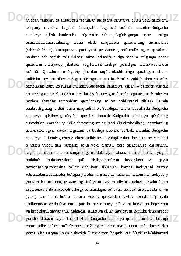 Suddan   tashqari   bajariladigan   taomillar   sudgacha   sanatsiya   qilish   yoki   qarzdorni
ixtiyoriy   ravishda   tugatish   (faoliyatini   tugatish)   bo‘lishi   mumkin.Sudgacha
sanatsiya   qilish   bankrotlik   to‘g‘risida   ish   qo‘zg‘atilgunga   qadar   amalga
oshiriladi.Bankrotlikning   oldini   olish   maqsadida   qarzdorning   muassislari
(ishtirokchilari),   boshqaruv   organi   yoki   qarzdorning   mol-mulki   egasi   qarzdorni
bankrot   deb   topish   to‘g‘risidagi   ariza   iqtisodiy   sudga   taqdim   etilgunga   qadar
qarzdorni   moliyaviy   jihatdan   sog‘lomlashtirishga   qaratilgan   chora-tadbirlarni
ko‘radi.   Qarzdorni   moliyaviy   jihatdan   sog‘lomlashtirishga   qaratilgan   chora-
tadbirlar   qarzdor   bilan   tuzilgan   bitimga   asosan   kreditorlar   yoki   boshqa   shaxslar
tomonidan   ham   ko‘rilishi   mumkin.Sudgacha   sanatsiya   qilish   –   qarzdor   yuridik
shaxsning muassislari (ishtirokchilari) yoki uning mol-mulki egalari, kreditorlar va
boshqa   shaxslar   tomonidan   qarzdorning   to‘lov   qobiliyatini   tiklash   hamda
bankrotligining   oldini   olish   maqsadida   ko‘riladigan   chora-tadbirlardir.Sudgacha
sanatsiya   qilishning   obyekti   qarzdor   shaxsdir.Sudgacha   sanatsiya   qilishning
subyektlari   qarzdor   yuridik   shaxsning   muassislari   (ishtirokchilari),   qarzdorning
mol-mulki   egasi,   davlat   organlari   va   boshqa   shaxslar   bo‘lishi   mumkin.Sudgacha
sanatsiya   qilishning   asosiy   chora-tadbirlari   quyidagilardan   iborat:to‘lov   muddati
o‘tkazib   yuborilgan   qarzlarni   to‘la   yoki   qisman   sotib   olish;ishlab   chiqarishni
raqobatbardosh mahsulot chiqarishga moslab qayta ixtisoslashtirish;chetdan yuqori
malakali   mutaxassislarni   jalb   etish;xodimlarni   tayyorlash   va   qayta
tayyorlash;qarzdorning   to‘lov   qobiliyati   tiklanishi   hamda   faoliyatini   davom
ettirishidan manfaatdor bo‘lgan yuridik va jismoniy shaxslar tomonidan moliyaviy
yordam   ko‘rsatilishi;qarzdorning   faoliyatni   davom   ettirishi   uchun   qarzdor   bilan
kreditorlar o‘rtasida kreditorlarga to‘lanadigan to‘lovlar muddatini kechiktirish va
(yoki)   uni   bo‘lib-bo‘lib   to‘lash   yoxud   qarzlardan   siylov   berish   to‘g‘risida
ahdlashuvga   erishishga   qaratilgan   bitim;majburiy   to‘lov   majburiyatini   bajarishni
va kreditlarni qaytarishni sudgacha sanatsiya qilish muddatiga kechiktirish;qarzdor
yuridik   shaxsni   qayta   tashkil   etish.Sudgacha   sanatsiya   qilish   taomilida   boshqa
chora-tadbirlar ham bo‘lishi mumkin.Sudgacha sanatsiya qilishni davlat tomonidan
yordam ko‘rsatgan holda o‘tkazish O‘zbekiston Respublikasi  Vazirlar Mahkamasi
16 