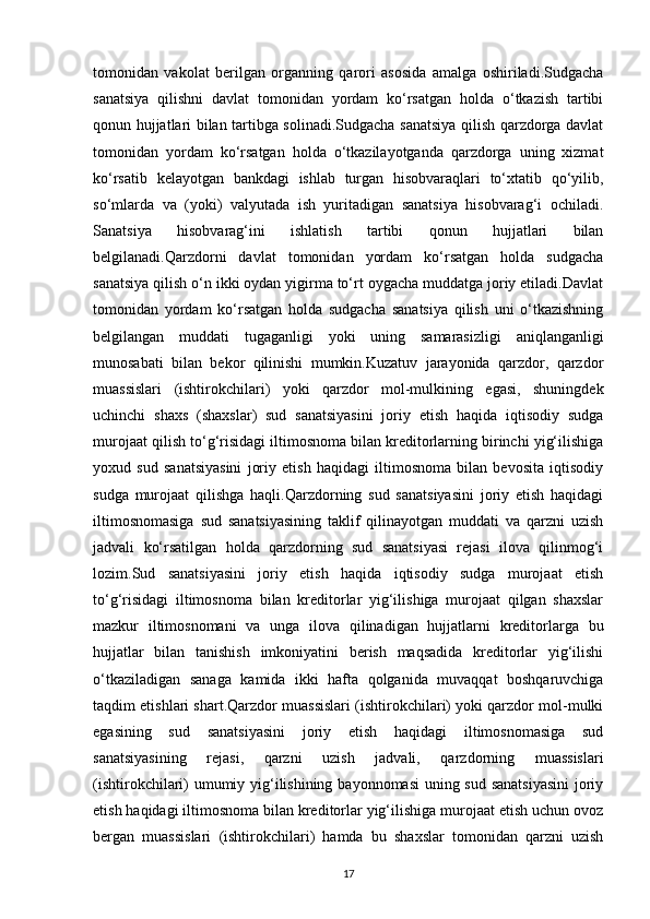 tomonidan   vakolat   berilgan   organning   qarori   asosida   amalga   oshiriladi.Sudgacha
sanatsiya   qilishni   davlat   tomonidan   yordam   ko‘rsatgan   holda   o‘tkazish   tartibi
qonun hujjatlari bilan tartibga solinadi.Sudgacha sanatsiya qilish qarzdorga davlat
tomonidan   yordam   ko‘rsatgan   holda   o‘tkazilayotganda   qarzdorga   uning   xizmat
ko‘rsatib   kelayotgan   bankdagi   ishlab   turgan   hisobvaraqlari   to‘xtatib   qo‘yilib,
so‘mlarda   va   (yoki)   valyutada   ish   yuritadigan   sanatsiya   hisobvarag‘i   ochiladi.
Sanatsiya   hisobvarag‘ini   ishlatish   tartibi   qonun   hujjatlari   bilan
belgilanadi.Qarzdorni   davlat   tomonidan   yordam   ko‘rsatgan   holda   sudgacha
sanatsiya qilish o‘n ikki oydan yigirma to‘rt oygacha muddatga joriy etiladi.Davlat
tomonidan   yordam   ko‘rsatgan   holda   sudgacha   sanatsiya   qilish   uni   o‘tkazishning
belgilangan   muddati   tugaganligi   yoki   uning   samarasizligi   aniqlanganligi
munosabati   bilan   bekor   qilinishi   mumkin.Kuzatuv   jarayonida   qarzdor,   qarzdor
muassislari   (ishtirokchilari)   yoki   qarzdor   mol-mulkining   egasi,   shuningdek
uchinchi   shaxs   (shaxslar)   sud   sanatsiyasini   joriy   etish   haqida   iqtisodiy   sudga
murojaat qilish to‘g‘risidagi iltimosnoma bilan kreditorlarning birinchi yig‘ilishiga
yoxud   sud   sanatsiyasini   joriy   etish   haqidagi   iltimosnoma   bilan   bevosita   iqtisodiy
sudga   murojaat   qilishga   haqli.Qarzdorning   sud   sanatsiyasini   joriy   etish   haqidagi
iltimosnomasiga   sud   sanatsiyasining   taklif   qilinayotgan   muddati   va   qarzni   uzish
jadvali   ko‘rsatilgan   holda   qarzdorning   sud   sanatsiyasi   rejasi   ilova   qilinmog‘i
lozim.Sud   sanatsiyasini   joriy   etish   haqida   iqtisodiy   sudga   murojaat   etish
to‘g‘risidagi   iltimosnoma   bilan   kreditorlar   yig‘ilishiga   murojaat   qilgan   shaxslar
mazkur   iltimosnomani   va   unga   ilova   qilinadigan   hujjatlarni   kreditorlarga   bu
hujjatlar   bilan   tanishish   imkoniyatini   berish   maqsadida   kreditorlar   yig‘ilishi
o‘tkaziladigan   sanaga   kamida   ikki   hafta   qolganida   muvaqqat   boshqaruvchiga
taqdim etishlari shart.Qarzdor muassislari (ishtirokchilari) yoki qarzdor mol-mulki
egasining   sud   sanatsiyasini   joriy   etish   haqidagi   iltimosnomasiga   sud
sanatsiyasining   rejasi,   qarzni   uzish   jadvali,   qarzdorning   muassislari
(ishtirokchilari)  umumiy yig‘ilishining bayonnomasi  uning sud sanatsiyasini  joriy
etish haqidagi iltimosnoma bilan kreditorlar yig‘ilishiga murojaat etish uchun ovoz
bergan   muassislari   (ishtirokchilari)   hamda   bu   shaxslar   tomonidan   qarzni   uzish
17 