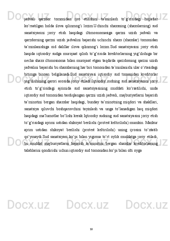 jadvali   qarzdor   tomonidan   ijro   etilishini   ta’minlash   to‘g‘risidagi   hujjatlar
ko‘rsatilgan   holda   ilova   qilinmog‘i   lozim.Uchinchi   shaxsning   (shaxslarning)   sud
sanatsiyasini   joriy   etish   haqidagi   iltimosnomasiga   qarzni   uzish   jadvali   va
qarzdorning   qarzni   uzish   jadvalini   bajarishi   uchinchi   shaxs   (shaxslar)   tomonidan
ta’minlanishiga   oid   dalillar   ilova   qilinmog‘i   lozim.Sud   sanatsiyasini   joriy   etish
haqida   iqtisodiy   sudga   murojaat   qilish   to‘g‘risida   kreditorlarning   yig‘ilishiga   bir
necha   shaxs   iltimosnoma   bilan   murojaat   etgan   taqdirda   qarzdorning   qarzni   uzish
jadvalini bajarishi bu shaxslarning har biri tomonidan ta’minlanishi ular o‘rtasidagi
bitimga   binoan   belgilanadi.Sud   sanatsiyasi   iqtisodiy   sud   tomonidan   kreditorlar
yig‘ilishining   qarori   asosida   joriy   etiladi.Iqtisodiy   sudning   sud   sanatsiyasini   joriy
etish   to‘g‘risidagi   ajrimida   sud   sanatsiyasining   muddati   ko‘rsatilishi,   unda
iqtisodiy sud tomonidan tasdiqlangan qarzni uzish jadvali, majburiyatlarni bajarish
ta’minotini   bergan   shaxslar   haqidagi,   bunday   ta’minotning   miqdori   va   shakllari,
sanatsiya   qiluvchi   boshqaruvchini   tayinlash   va   unga   to‘lanadigan   haq   miqdori
haqidagi ma’lumotlar bo‘lishi kerak.Iqtisodiy sudning sud sanatsiyasini joriy etish
to‘g‘risidagi ajrimi ustidan shikoyat berilishi (protest keltirilishi) mumkin. Mazkur
ajrim   ustidan   shikoyat   berilishi   (protest   keltirilishi)   uning   ijrosini   to‘xtatib
qo‘ymaydi.Sud   sanatsiyasi   ko‘pi   bilan   yigirma   to‘rt   oylik   muddatga   joriy   etiladi,
bu   muddat   majburiyatlarni   bajarish   ta’minotini   bergan   shaxslar   kreditorlarning
talablarini qondirishi uchun iqtisodiy sud tomonidan ko‘pi bilan olti oyga 
18 