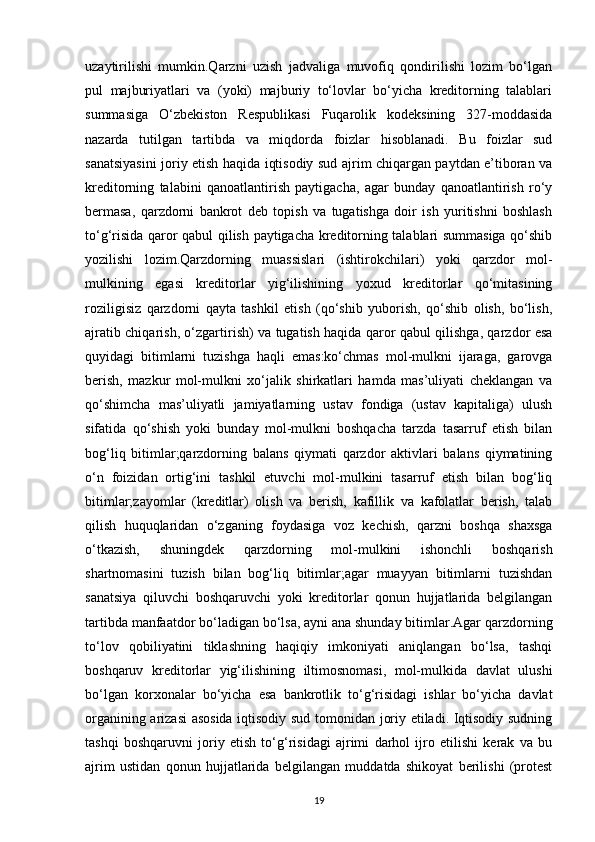 uzaytirilishi   mumkin.Qarzni   uzish   jadvaliga   muvofiq   qondirilishi   lozim   bo‘lgan
pul   majburiyatlari   va   (yoki)   majburiy   to‘lovlar   bo‘yicha   kreditorning   talablari
summasiga   O‘zbekiston   Respublikasi   Fuqarolik   kodeksining   327-moddasida
nazarda   tutilgan   tartibda   va   miqdorda   foizlar   hisoblanadi.   Bu   foizlar   sud
sanatsiyasini joriy etish haqida iqtisodiy sud ajrim chiqargan paytdan e’tiboran va
kreditorning   talabini   qanoatlantirish   paytigacha,   agar   bunday   qanoatlantirish   ro‘y
bermasa,   qarzdorni   bankrot   deb   topish   va   tugatishga   doir   ish   yuritishni   boshlash
to‘g‘risida qaror qabul qilish paytigacha kreditorning talablari summasiga qo‘shib
yozilishi   lozim.Qarzdorning   muassislari   (ishtirokchilari)   yoki   qarzdor   mol-
mulkining   egasi   kreditorlar   yig‘ilishining   yoxud   kreditorlar   qo‘mitasining
roziligisiz   qarzdorni   qayta   tashkil   etish   (qo‘shib   yuborish,   qo‘shib   olish,   bo‘lish,
ajratib chiqarish, o‘zgartirish) va tugatish haqida qaror qabul qilishga, qarzdor esa
quyidagi   bitimlarni   tuzishga   haqli   emas:ko‘chmas   mol-mulkni   ijaraga,   garovga
berish,   mazkur   mol-mulkni   xo‘jalik   shirkatlari   hamda   mas’uliyati   cheklangan   va
qo‘shimcha   mas’uliyatli   jamiyatlarning   ustav   fondiga   (ustav   kapitaliga)   ulush
sifatida   qo‘shish   yoki   bunday   mol-mulkni   boshqacha   tarzda   tasarruf   etish   bilan
bog‘liq   bitimlar;qarzdorning   balans   qiymati   qarzdor   aktivlari   balans   qiymatining
o‘n   foizidan   ortig‘ini   tashkil   etuvchi   mol-mulkini   tasarruf   etish   bilan   bog‘liq
bitimlar;zayomlar   (kreditlar)   olish   va   berish,   kafillik   va   kafolatlar   berish,   talab
qilish   huquqlaridan   o‘zganing   foydasiga   voz   kechish,   qarzni   boshqa   shaxsga
o‘tkazish,   shuningdek   qarzdorning   mol-mulkini   ishonchli   boshqarish
shartnomasini   tuzish   bilan   bog‘liq   bitimlar;agar   muayyan   bitimlarni   tuzishdan
sanatsiya   qiluvchi   boshqaruvchi   yoki   kreditorlar   qonun   hujjatlarida   belgilangan
tartibda manfaatdor bo‘ladigan bo‘lsa, ayni ana shunday bitimlar.Agar qarzdorning
to‘lov   qobiliyatini   tiklashning   haqiqiy   imkoniyati   aniqlangan   bo‘lsa,   tashqi
boshqaruv   kreditorlar   yig‘ilishining   iltimosnomasi,   mol-mulkida   davlat   ulushi
bo‘lgan   korxonalar   bo‘yicha   esa   bankrotlik   to‘g‘risidagi   ishlar   bo‘yicha   davlat
organining arizasi asosida iqtisodiy sud tomonidan joriy etiladi. Iqtisodiy sudning
tashqi   boshqaruvni   joriy   etish   to‘g‘risidagi   ajrimi   darhol   ijro   etilishi   kerak   va   bu
ajrim   ustidan   qonun   hujjatlarida   belgilangan   muddatda   shikoyat   berilishi   (protest
19 