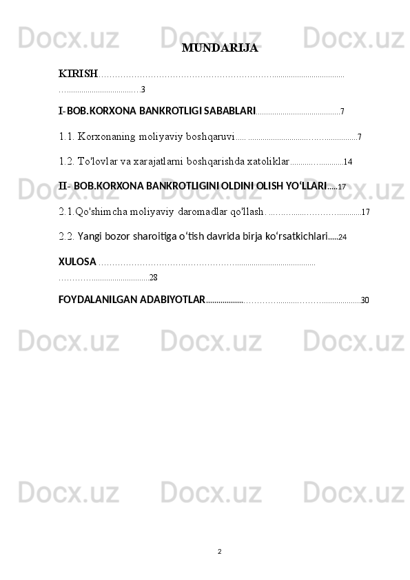 MUNDARIJA
KIRISH ………………………………………………………...................................
…...............................….3
I- BOB. KORXONA BANKROTLIGI SABABLARI .........................................7
1.1. Korxonaning moliyaviy boshqaruvi ..... ............................….…................7
1.2. To'lovlar va xarajatlarni boshqarishda xatoliklar ..........…............14
II-  BOB.KORXONA BANKROTLIGINI OLDINI OLISH YOʻLLARI .....17
2.1.Qo'shimcha moliyaviy daromadlar qo'llash . ..….…......…………............17
2.2.  Yangi bozor sharoitiga o‘tish davrida birja ko‘rsatkichlari .....24
XULOSA   …………………………..……………….......................................
…………............................28
FOYDALANILGAN ADABIYOTLAR .................. …………..........………...................30
                                             
2 