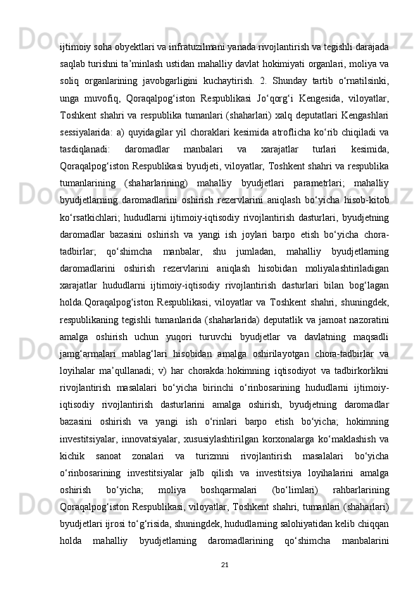 ijtimoiy soha obyektlari va infratuzilmani yanada rivojlantirish va tegishli darajada
saqlab turishni ta’minlash ustidan mahalliy davlat hokimiyati organlari, moliya va
soliq   organlarining   javobgarligini   kuchaytirish.   2.   Shunday   tartib   o‘rnatilsinki,
unga   muvofiq,   Qoraqalpog‘iston   Respublikasi   Jo‘qorg‘i   Kengesida,   viloyatlar,
Toshkent   shahri  va  respublika  tumanlari  (shaharlari)  xalq  deputatlari  Kengashlari
sessiyalarida:   a)   quyidagilar   yil   choraklari   kesimida   atroflicha  ko‘rib  chiqiladi   va
tasdiqlanadi:   daromadlar   manbalari   va   xarajatlar   turlari   kesimida,
Qoraqalpog‘iston Respublikasi  byudjeti, viloyatlar, Toshkent  shahri va respublika
tumanlarining   (shaharlarining)   mahalliy   byudjetlari   parametrlari;   mahalliy
byudjetlarning   daromadlarini   oshirish   rezervlarini   aniqlash   bo‘yicha   hisob-kitob
ko‘rsatkichlari;   hududlarni   ijtimoiy-iqtisodiy   rivojlantirish   dasturlari,   byudjetning
daromadlar   bazasini   oshirish   va   yangi   ish   joylari   barpo   etish   bo‘yicha   chora-
tadbirlar;   qo‘shimcha   manbalar,   shu   jumladan,   mahalliy   byudjetlarning
daromadlarini   oshirish   rezervlarini   aniqlash   hisobidan   moliyalashtiriladigan
xarajatlar   hududlarni   ijtimoiy-iqtisodiy   rivojlantirish   dasturlari   bilan   bog‘lagan
holda.Qoraqalpog‘iston   Respublikasi,   viloyatlar   va   Toshkent   shahri,   shuningdek,
respublikaning  tegishli   tumanlarida   (shaharlarida)   deputatlik   va   jamoat   nazoratini
amalga   oshirish   uchun   yuqori   turuvchi   byudjetlar   va   davlatning   maqsadli
jamg‘armalari   mablag‘lari   hisobidan   amalga   oshirilayotgan   chora-tadbirlar   va
loyihalar   ma’qullanadi;   v)   har   chorakda:hokimning   iqtisodiyot   va   tadbirkorlikni
rivojlantirish   masalalari   bo‘yicha   birinchi   o‘rinbosarining   hududlarni   ijtimoiy-
iqtisodiy   rivojlantirish   dasturlarini   amalga   oshirish,   byudjetning   daromadlar
bazasini   oshirish   va   yangi   ish   o‘rinlari   barpo   etish   bo‘yicha;   hokimning
investitsiyalar,   innovatsiyalar,   xususiylashtirilgan   korxonalarga   ko‘maklashish   va
kichik   sanoat   zonalari   va   turizmni   rivojlantirish   masalalari   bo‘yicha
o‘rinbosarining   investitsiyalar   jalb   qilish   va   investitsiya   loyihalarini   amalga
oshirish   bo‘yicha;   moliya   boshqarmalari   (bo‘limlari)   rahbarlarining
Qoraqalpog‘iston Respublikasi,  viloyatlar, Toshkent  shahri, tumanlari (shaharlari)
byudjetlari ijrosi to‘g‘risida, shuningdek, hududlarning salohiyatidan kelib chiqqan
holda   mahalliy   byudjetlarning   daromadlarining   qo‘shimcha   manbalarini
21 