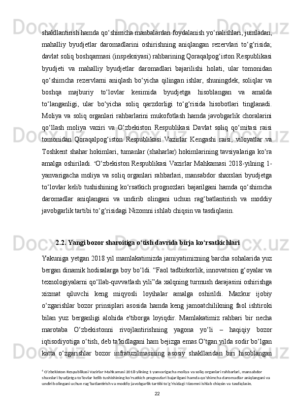 shakllantirish hamda qo‘shimcha manbalardan foydalanish yo‘nalishlari, jumladan,
mahalliy   byudjetlar   daromadlarini   oshirishning   aniqlangan   rezervlari   to‘g‘risida;
davlat soliq boshqarmasi (inspeksiyasi) rahbarining Qoraqalpog‘iston Respublikasi
byudjeti   va   mahalliy   byudjetlar   daromadlari   bajarilishi   holati,   ular   tomonidan
qo‘shimcha   rezervlarni   aniqlash   bo‘yicha   qilingan   ishlar,   shuningdek,   soliqlar   va
boshqa   majburiy   to‘lovlar   kesimida   byudjetga   hisoblangan   va   amalda
to‘langanligi,   ular   bo‘yicha   soliq   qarzdorligi   to‘g‘risida   hisobotlari   tinglanadi.
Moliya va soliq  organlari  rahbarlarini  mukofotlash  hamda javobgarlik choralarini
qo‘llash   moliya   vaziri   va   O‘zbekiston   Respublikasi   Davlat   soliq   qo‘mitasi   raisi
tomonidan   Qoraqalpog‘iston   Respublikasi   Vazirlar   Kengashi   raisi,   viloyatlar   va
Toshkent shahar hokimlari, tumanlar (shaharlar) hokimlarining tavsiyalariga ko‘ra
amalga oshiriladi.   4
O‘zbekiston Respublikasi  Vazirlar Mahkamasi  2018-yilning 1-
yanvarigacha moliya va soliq organlari rahbarlari, mansabdor  shaxslari  byudjetga
to‘lovlar kelib tushishining ko‘rsatkich prognozlari bajarilgani hamda qo‘shimcha
daromadlar   aniqlangani   va   undirib   olingani   uchun   rag‘batlantirish   va   moddiy
javobgarlik tartibi to‘g‘risidagi Nizomni ishlab chiqsin va tasdiqlasin. 
        2.2. Yangi bozor sharoitiga o‘tish davrida birja ko‘rsatkichlari
Yakuniga yetgan 2018 yil mamlakatimizda jamiyatimizning barcha sohalarida yuz
bergan dinamik hodisalarga boy bo‘ldi. “Faol tadbirkorlik, innovatsion g‘oyalar va
texnologiyalarni qo‘llab-quvvatlash yili”da xalqning turmush darajasini oshirishga
xizmat   qiluvchi   keng   miqyosli   loyihalar   amalga   oshirildi.   Mazkur   ijobiy
o‘zgarishlar   bozor   prinsiplari   asosida   hamda   keng   jamoatchilikning   faol   ishtiroki
bilan   yuz   berganligi   alohida   e'tiborga   loyiqdir.   Mamlakatimiz   rahbari   bir   necha
marotaba   O‘zbekistonni   rivojlantirishning   yagona   yo‘li   –   haqiqiy   bozor
iqtisodiyotiga o‘tish, deb ta'kidlagani ham bejizga emas.O‘tgan yilda sodir bo‘lgan
katta   o‘zgarishlar   bozor   infratuzilmasining   asosiy   shakllaridan   biri   hisoblangan
4
  O‘zbekiston Respublikasi Vazirlar Mahkamasi 2018-yilning 1-yanvarigacha moliya va soliq organlari rahbarlari, mansabdor 
shaxslari byudjetga to‘lovlar kelib tushishining ko‘rsatkich prognozlari bajarilgani hamda qo‘shimcha daromadlar aniqlangani va 
undirib olingani uchun rag‘batlantirish va moddiy javobgarlik tartibi to‘g‘risidagi Nizomni ishlab chiqsin va tasdiqlasin.
22 