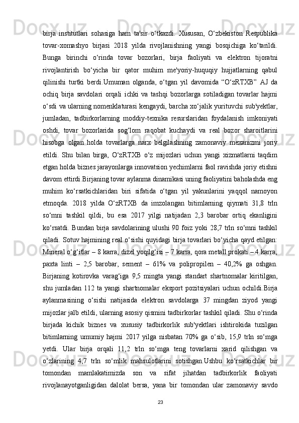 birja   institutlari   sohasiga   ham   ta'sir   o‘tkazdi.   Xususan,   O‘zbekiston   Respublika
tovar-xomashyo   birjasi   2018   yilda   rivojlanishning   yangi   bosqichiga   ko‘tarildi.
Bunga   birinchi   o‘rinda   tovar   bozorlari,   birja   faoliyati   va   elektron   tijoratni
rivojlantirish   bo‘yicha   bir   qator   muhim   me'yoriy-huquqiy   hujjatlarning   qabul
qilinishi   turtki   berdi.Umuman   olganda,   o‘tgan   yil   davomida   “O‘zRTXB”   AJ   da
ochiq   birja   savdolari   orqali   ichki   va   tashqi   bozorlarga   sotiladigan   tovarlar   hajmi
o‘sdi va ularning nomenklaturasi kengaydi, barcha xo‘jalik yurituvchi sub'yektlar,
jumladan,   tadbirkorlarning   moddiy-texnika   resurslaridan   foydalanish   imkoniyati
oshdi,   tovar   bozorlarida   sog‘lom   raqobat   kuchaydi   va   real   bozor   sharoitlarini
hisobga   olgan   holda   tovarlarga   narx   belgilashning   zamonaviy   mexanizmi   joriy
etildi.   Shu   bilan   birga,   O‘zRTXB   o‘z   mijozlari   uchun   yangi   xizmatlarni   taqdim
etgan holda biznes jarayonlarga innovatsion yechimlarni faol ravishda joriy etishni
davom ettirdi.Birjaning tovar aylanma dinamikasi uning faoliyatini baholashda eng
muhim   ko‘rsatkichlaridan   biri   sifatida   o‘tgan   yil   yakunlarini   yaqqol   namoyon
etmoqda.   2018   yilda   O‘zRTXB   da   imzolangan   bitimlarning   qiymati   31,8   trln
so‘mni   tashkil   qildi,   bu   esa   2017   yilgi   natijadan   2,3   barobar   ortiq   ekanligini
ko‘rsatdi. Bundan  birja  savdolarining ulushi  90 foiz yoki  28,7 trln so‘mni  tashkil
qiladi. Sotuv hajmining real o‘sishi quyidagi birja tovarlari bo‘yicha qayd etilgan:
Mineral o‘g‘itlar – 8 karra, dizel yoqilg‘isi – 7 karra, qora metall prokati – 4 karra,
paxta   linti   –   2,5   barobar,   sement   –   61%   va   polipropilen   –   40,2%   ga   oshgan.
Birjaning   kotirovka   varag‘iga   9,5   mingta   yangi   standart   shartnomalar   kiritilgan,
shu   jumladan   112   ta   yangi   shartnomalar   eksport   pozitsiyalari   uchun   ochildi.Birja
aylanmasining   o‘sishi   natijasida   elektron   savdolarga   37   mingdan   ziyod   yangi
mijozlar jalb etildi, ularning asosiy qismini tadbirkorlar tashkil qiladi. Shu o‘rinda
birjada   kichik   biznes   va   xususiy   tadbirkorlik   sub'yektlari   ishtirokida   tuzilgan
bitimlarning   umumiy   hajmi   2017   yilga   nisbatan   70%   ga   o‘sib,   15,9   trln   so‘mga
yetdi.   Ular   birja   orqali   11,2   trln   so‘mga   teng   tovarlarni   xarid   qilishgan   va
o‘zlarining   4,7   trln   so‘mlik   mahsulotlarini   sotishgan.Ushbu   ko‘rsatkichlar   bir
tomondan   mamlakatimizda   son   va   sifat   jihatdan   tadbirkorlik   faoliyati
rivojlanayotganligidan   dalolat   bersa,   yana   bir   tomondan   ular   zamonaviy   savdo
23 