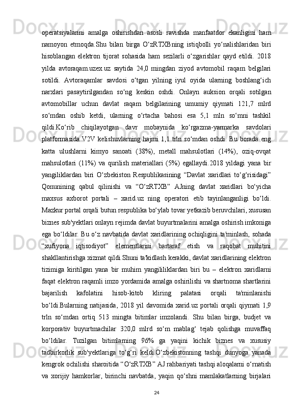 operatsiyalarini   amalga   oshirishdan   asosli   ravishda   manfaatdor   ekanligini   ham
namoyon   etmoqda.Shu   bilan   birga   O‘zRTXBning   istiqbolli   yo‘nalishlaridan   biri
hisoblangan   elektron   tijorat   sohasida   ham   sezilarli   o‘zgarishlar   qayd   etildi.   2018
yilda   avtoraqam.uzex.uz   saytida   24,0   mingdan   ziyod   avtomobil   raqam   belgilari
sotildi.   Avtoraqamlar   savdosi   o‘tgan   yilning   iyul   oyida   ularning   boshlang‘ich
narxlari   pasaytirilgandan   so‘ng   keskin   oshdi.   Onlayn   auksion   orqali   sotilgan
avtomobillar   uchun   davlat   raqam   belgilarining   umumiy   qiymati   121,7   mlrd
so‘mdan   oshib   ketdi,   ularning   o‘rtacha   bahosi   esa   5,1   mln   so‘mni   tashkil
qildi.Ko‘rib   chiqilayotgan   davr   mobaynida   ko‘rgazma-yarmarka   savdolari
platformasida   V2V   kelishuvlarning  hajmi   1,1  trln  so‘mdan   oshdi.   Bu   borada   eng
katta   ulushlarni   kimyo   sanoati   (38%),   metall   mahsulotlari   (14%),   oziq-ovqat
mahsulotlari   (11%)   va   qurilish   materiallari   (5%)   egallaydi.2018   yildagi   yana   bir
yangiliklardan   biri   O‘zbekiston   Respublikasining   “Davlat   xaridlari   to‘g‘risidagi”
Qonunining   qabul   qilinishi   va   “O‘zRTXB”   AJning   davlat   xaridlari   bo‘yicha
maxsus   axborot   portali   –   xarid.uz   ning   operatori   etib   tayinlanganligi   bo‘ldi.
Mazkur portal orqali butun respublika bo‘ylab tovar yetkazib beruvchilari, xususan
biznes sub'yektlari onlayn rejimda davlat buyurtmalarini amalga oshirish imkoniga
ega bo‘ldilar. Bu o‘z navbatida davlat xaridlarining ochiqligini ta'minlash, sohada
“xufiyona   iqtisodiyot”   elementlarini   bartaraf   etish   va   raqobat   muhitini
shakllantirishga xizmat qildi.Shuni ta'kidlash kerakki, davlat xaridlarining elektron
tizimiga   kiritilgan   yana   bir   muhim   yangililiklardan   biri   bu   –   elektron   xaridlarni
faqat elektron raqamli imzo yordamida amalga oshirilishi va shartnoma shartlarini
bajarilish   kafolatini   hisob-kitob   kliring   palatasi   orqali   ta'minlanishi
bo‘ldi.Bularning  natijasida,  2018 yil   davomida xarid.uz  portali   orqali   qiymati  1,9
trln   so‘mdan   ortiq   513   mingta   bitimlar   imzolandi.   Shu   bilan   birga,   budjet   va
korporativ   buyurtmachilar   320,0   mlrd   so‘m   mablag‘   tejab   qolishga   muvaffaq
bo‘ldilar.   Tuzilgan   bitimlarning   96%   ga   yaqini   kichik   biznes   va   xususiy
tadbirkorlik   sub'yektlariga   to‘g‘ri   keldi.O‘zbekistonning   tashqi   dunyoga   yanada
kengrok ochilishi sharoitida “O‘zRTXB” AJ rahbariyati tashqi aloqalarni o‘rnatish
va   xorijiy   hamkorlar,   birinchi   navbatda,   yaqin   qo‘shni   mamlakatlarning   birjalari
24 