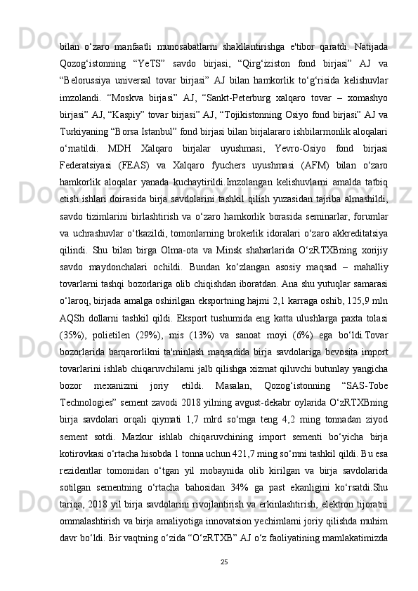 bilan   o‘zaro   manfaatli   munosabatlarni   shakllantirishga   e'tibor   qaratdi.   Natijada
Qozog‘istonning   “YeTS”   savdo   birjasi,   “Qirg‘iziston   fond   birjasi”   AJ   va
“Belorussiya   universal   tovar   birjasi”   AJ   bilan   hamkorlik   to‘g‘risida   kelishuvlar
imzolandi.   “Moskva   birjasi”   AJ,   “Sankt-Peterburg   xalqaro   tovar   –   xomashyo
birjasi” AJ, “Kaspiy” tovar birjasi” AJ, “Tojikistonning Osiyo fond birjasi” AJ va
Turkiyaning “Borsa Istanbul” fond birjasi bilan birjalararo ishbilarmonlik aloqalari
o‘rnatildi.   MDH   Xalqaro   birjalar   uyushmasi,   Yevro-Osiyo   fond   birjasi
Federatsiyasi   (FEAS)   va   Xalqaro   fyuchers   uyushmasi   (AFM)   bilan   o‘zaro
hamkorlik   aloqalar   yanada   kuchaytirildi.Imzolangan   kelishuvlarni   amalda   tatbiq
etish  ishlari  doirasida   birja  savdolarini  tashkil   qilish   yuzasidan   tajriba   almashildi,
savdo   tizimlarini   birlashtirish   va   o‘zaro   hamkorlik   borasida   seminarlar,   forumlar
va   uchrashuvlar   o‘tkazildi,   tomonlarning   brokerlik   idoralari   o‘zaro   akkreditatsiya
qilindi.   Shu   bilan   birga   Olma-ota   va   Minsk   shaharlarida   O‘zRTXBning   xorijiy
savdo   maydonchalari   ochildi.   Bundan   ko‘zlangan   asosiy   maqsad   –   mahalliy
tovarlarni tashqi bozorlariga olib chiqishdan iboratdan. Ana shu yutuqlar samarasi
o‘laroq, birjada amalga oshirilgan eksportning hajmi 2,1 karraga oshib, 125,9 mln
AQSh   dollarni   tashkil   qildi.   Eksport   tushumida   eng   katta   ulushlarga   paxta   tolasi
(35%),   polietilen   (29%),   mis   (13%)   va   sanoat   moyi   (6%)   ega   bo‘ldi.Tovar
bozorlarida   barqarorlikni   ta'minlash   maqsadida   birja   savdolariga   bevosita   import
tovarlarini ishlab chiqaruvchilarni jalb qilishga xizmat qiluvchi butunlay yangicha
bozor   mexanizmi   joriy   etildi.   Masalan,   Qozog‘istonning   “SAS-Tobe
Technologies” sement  zavodi 2018 yilning avgust-dekabr oylarida O‘zRTXBning
birja   savdolari   orqali   qiymati   1,7   mlrd   so‘mga   teng   4,2   ming   tonnadan   ziyod
sement   sotdi.   Mazkur   ishlab   chiqaruvchining   import   sementi   bo‘yicha   birja
kotirovkasi o‘rtacha hisobda 1 tonna uchun 421,7 ming so‘mni tashkil qildi. Bu esa
rezidentlar   tomonidan   o‘tgan   yil   mobaynida   olib   kirilgan   va   birja   savdolarida
sotilgan   sementning   o‘rtacha   bahosidan   34%   ga   past   ekanligini   ko‘rsatdi.Shu
tariqa, 2018 yil birja savdolarini rivojlantirish va erkinlashtirish, elektron tijoratni
ommalashtirish va birja amaliyotiga innovatsion yechimlarni joriy qilishda muhim
davr bo‘ldi. Bir vaqtning o‘zida “O‘zRTXB” AJ o‘z faoliyatining mamlakatimizda
25 