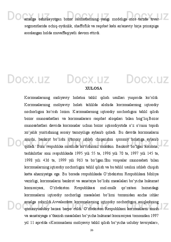 amalga   oshirilayotgan   bozor   islohotlarining   yangi   modeliga   mos   tarzda   tovar
segmentlarida ochiq-oydinlik, shaffoflik va raqobat kabi an'anaviy birja prinsipiga
asoslangan holda muvaffaqiyatli davom ettirdi.
     XULOSA
Korxonalarning   moliyaviy   holatini   tahlil   qilish   usullari   yuqorida   ko‘rildi.
Korxonalarning   moliyaviy   holati   tahlilda   alohida   korxonalarning   iqtisodiy
nochorligini   ko‘rish   lozim.   Korxonalarning   iqtisodiy   nochorligini   tahlil   qilish
bozor   munosabatlari   va   korxonalararo   raqobat   aloqalari   bilan   bog‘liq.Bozor
munosabatlari   davrida   korxonalar   uchun   bozor   iqtisodiyotida   o‘z   o‘rnini   topish
xo‘jalik   yuritishning   asosiy   tamoyiliga   aylanib   qoladi.   Bu   davrda   korxonalarni
sinishi,   bankrot   bo‘lishi   ijtimoiy   ishlab   chiqarishni   qonuniy   holatiga   aylanib
qoladi.   Buni   respublika   misolida   ko‘rishimiz   mumkin.   Bankrot   bo‘lgan   korxona,
tashkilotlar   soni   respublikada   1995   yili   55   ta,   1996   yili   70   ta,   1997   yili   145   ta,
1998   yili   436   ta,   1999   yili   963   ta   bo‘lgan.Shu   voqealar   munosabati   bilan
korxonalarning iqtisodiy nochorligini tahlil qilish va bu tahlil usulini ishlab chiqish
katta   ahamiyatga   ega.   Bu   borada   respublikada   O‘zbekiston   Respublikasi   Moliya
vazirligi,   korxonalarni   bankrot   va   sanatsiya   bo‘lishi   masalalari   bo‘yicha   hukumat
komissiyasi,   O‘zbekiston   Respublikasi   mol-mulk   qo‘mitasi   huzuridagi
korxonalarni   iqtisodiy   nochorligi   masalalari   bo‘limi   tomonidan   ancha   ishlar
amalga   oshirildi.Avvalambor   korxonalarning   iqtisodiy   nochorligini   aniqlashning
qonuniyuslubiy   bazasi   barpo   etildi.   O‘zbekiston   Respublikasi   korxonalarni   sinish
va sanatsiyaga o‘tkazish masalalari bo‘yicha hukumat komissiyasi tomonidan 1997
yil  11 aprelda  «Korxonalarni  moliyaviy tahlil  qilish  bo‘yicha  uslubiy tavsiyalar»,
26 