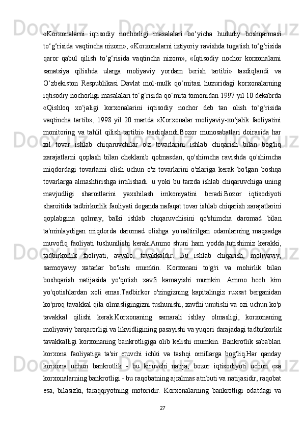 «Korxonalarni   iqtisodiy   nochorligi   masalalari   bo‘yicha   hududiy   boshqarmasi
to‘g‘risida vaqtincha nizom», «Korxonalarni ixtiyoriy ravishda tugatish to‘g‘risida
qaror   qabul   qilish   to‘g‘risida   vaqtincha   nizom»,   «Iqtisodiy   nochor   korxonalarni
sanatsiya   qilishda   ularga   moliyaviy   yordam   berish   tartibi»   tasdiqlandi   va
O‘zbekiston   Respublikasi   Davlat   mol-mulk   qo‘mitasi   huzuridagi   korxonalarning
iqtisodiy nochorligi masalalari to‘g‘risida qo‘mita tomonidan 1997 yil 10 dekabrda
«Qishloq   xo‘jaligi   korxonalarini   iqtisodiy   nochor   deb   tan   olish   to‘g‘risida
vaqtincha   tartib»,   1998   yil   20   martda   «Korxonalar   moliyaviy-xo‘jalik   faoliyatini
monitoring   va   tahlil   qilish   tartibi»   tasdiqlandi.Bozor   munosabatlari   doirasida   har
xil   tovar   ishlab   chiqaruvchilar   o'z   tovarlarini   ishlab   chiqarish   bilan   bog'liq
xarajatlarni   qoplash   bilan   cheklanib   qolmasdan,   qo'shimcha   ravishda   qo'shimcha
miqdordagi   tovarlarni   olish   uchun   o'z   tovarlarini   o'zlariga   kerak   bo'lgan   boshqa
tovarlarga  almashtirishga   intilishadi.  u  yoki  bu  tarzda  ishlab   chiqaruvchiga   uning
mavjudligi   sharoitlarini   yaxshilash   imkoniyatini   beradi.Bozor   iqtisodiyoti
sharoitida tadbirkorlik faoliyati deganda nafaqat tovar ishlab chiqarish xarajatlarini
qoplabgina   qolmay,   balki   ishlab   chiqaruvchisini   qo'shimcha   daromad   bilan
ta'minlaydigan   miqdorda   daromad   olishga   yo'naltirilgan   odamlarning   maqsadga
muvofiq   faoliyati   tushunilishi   kerak.Ammo   shuni   ham   yodda   tutishimiz   kerakki,
tadbirkorlik   faoliyati,   avvalo,   tavakkaldir.   Bu   ishlab   chiqarish,   moliyaviy,
sarmoyaviy   xatarlar   bo'lishi   mumkin.   Korxonani   to'g'ri   va   mohirlik   bilan
boshqarish   natijasida   yo'qotish   xavfi   kamayishi   mumkin.   Ammo   hech   kim
yo'qotishlardan   xoli   emas.Tadbirkor   o'zingizning   kapitalingiz   ruxsat   berganidan
ko'proq tavakkal qila olmasligingizni tushunishi, xavfni unutishi va ozi uchun ko'p
tavakkal   qilishi   kerak.Korxonaning   samarali   ishlay   olmasligi,   korxonaning
moliyaviy barqarorligi va likvidligining pasayishi va yuqori darajadagi tadbirkorlik
tavakkalligi   korxonaning   bankrotligiga   olib   kelishi   mumkin.   Bankrotlik   sabablari
korxona   faoliyatiga   ta'sir   etuvchi   ichki   va   tashqi   omillarga   bog'liq.Har   qanday
korxona   uchun   bankrotlik   -   bu   kiruvchi   natija,   bozor   iqtisodiyoti   uchun   esa
korxonalarning bankrotligi - bu raqobatning ajralmas atributi va natijasidir, raqobat
esa,   bilasizki,   taraqqiyotning   motoridir.   Korxonalarning   bankrotligi   odatdagi   va
27 