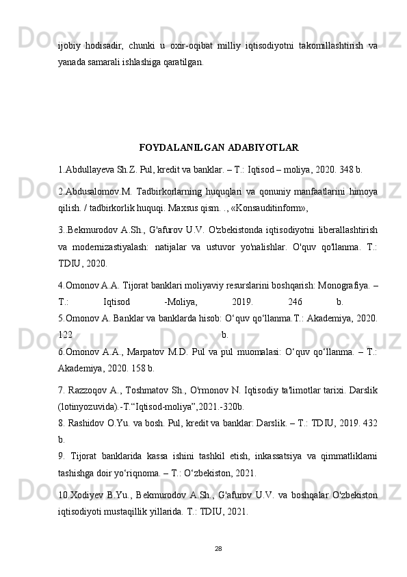 ijobiy   hodisadir,   chunki   u   oxir-oqibat   milliy   iqtisodiyotni   takomillashtirish   va
yanada samarali ishlashiga qaratilgan.
                                       
 FOYDALANILGAN ADABIYOTLAR
1.Abdullayeva Sh.Z. Pul, kredit va banklar. – T.: Iqtisod – moliya, 2020. 348 b.
2.Abdusalomov.M.   Tadbirkorlarning   huquqlari   va   qonuniy   manfaatlarini   himoya
qilish. / tadbirkorlik huquqi. Maxsus qism. ., «Konsauditinform», 
3..Bekmurodov   A.Sh.,   G'afurov   U.V.   O'zbekistonda   iqtisodiyotni   liberallashtirish
va   modernizastiyalash:   natijalar   va   ustuvor   yo'nalishlar.   O'quv   qo'llanma.   T.:
TDIU, 2020.
4.Omonov A.A. Tijorat banklari moliyaviy resurslarini boshqarish: Monografiya. –
T.:   Iqtisod   -Moliya,   2019.   246   b.  
5.Omonov A. Banklar va banklarda hisob: O‘quv qo‘llanma.T.: Akademiya, 2020.
122   b.  
6.Omonov   A.A.,   Marpatov   M.D.   Pul   va   pul   muomalasi:   O‘quv   qo‘llanma.   –   T.:
Akademiya, 2020. 158 b.
7. Razzoqov  A., Toshmatov Sh., O'rmonov N. Iqtisodiy ta'limotlar  tarixi. Darslik
(lotinyozuvida).-T.“Iqtisod-moliya”,2021.-320b.
8. Rashidov O.Yu. va bosh. Pul, kredit va banklar: Darslik. – T.: TDIU, 2019. 432
b.  
9.   Tijorat   banklarida   kassa   ishini   tashkil   etish,   inkassatsiya   va   qimmatliklarni
tashishga doir yo‘riqnoma. – T.: O‘zbekiston, 2021. 
10.Xodiyev   B.Yu.,   Bekmurodov   A.Sh.,   G'afurov   U.V.   va   boshqalar   O'zbekiston
iqtisodiyoti mustaqillik yillarida. T.: TDIU, 2021.
28 