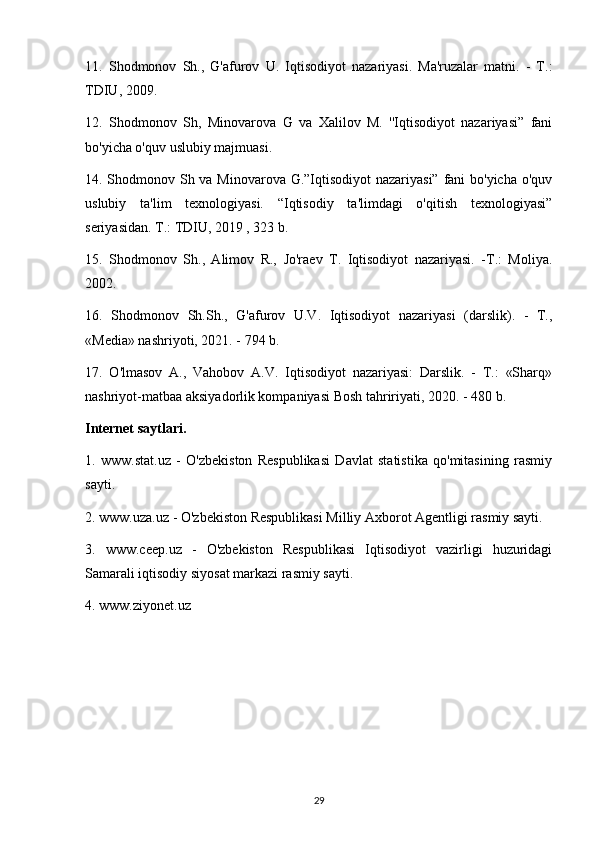 11.   Shodmonov   Sh.,   G'afurov   U.   Iqtisodiyot   nazariyasi.   Ma'ruzalar   matni.   -   T.:
TDIU, 2009.
12.   Shodmonov   Sh,   Minovarova   G   va   Xalilov   M.   ''Iqtisodiyot   nazariyasi”   fani
bo'yicha o'quv uslubiy majmuasi.
14. Shodmonov Sh va Minovarova G.”Iqtisodiyot nazariyasi” fani  bo'yicha o'quv
uslubiy   ta'lim   texnologiyasi.   “Iqtisodiy   ta'limdagi   o'qitish   texnologiyasi”
seriyasidan. T.: TDIU, 2019 , 323 b.
15.   Shodmonov   Sh.,   Alimov   R.,   Jo'raev   T.   Iqtisodiyot   nazariyasi.   -T.:   Moliya.
2002.
16.   Shodmonov   Sh.Sh.,   G'afurov   U.V.   Iqtisodiyot   nazariyasi   (darslik).   -   T.,
«Media» nashriyoti, 2021. - 794 b.
17.   O'lmasov   A.,   Vahobov   A.V.   Iqtisodiyot   nazariyasi:   Darslik.   -   T.:   «Sharq»
nashriyot-matbaa aksiyadorlik kompaniyasi Bosh tahririyati, 2020. - 480 b.
Internet saytlari.
1.   www.stat.uz   -   O'zbekiston   Respublikasi   Davlat   statistika   qo'mitasining   rasmiy
sayti.
2. www.uza.uz - O'zbekiston Respublikasi Milliy Axborot Agentligi rasmiy sayti.
3.   www.ceep.uz   -   O'zbekiston   Respublikasi   Iqtisodiyot   vazirligi   huzuridagi
Samarali iqtisodiy siyosat markazi rasmiy sayti.
4. www.ziyonet.uz
29 