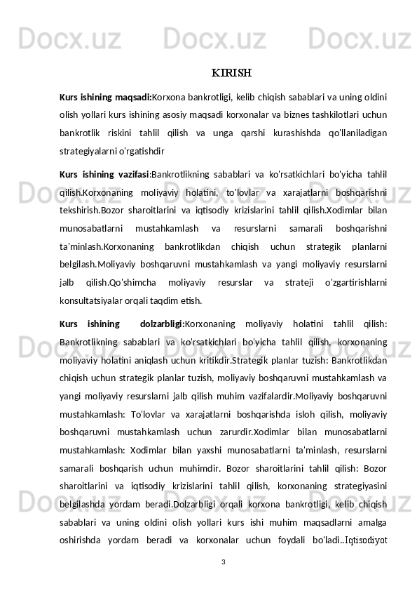       KIRISH
Kurs ishining maqsadi: Korxona bankrotligi, kelib chiqish sabablari va uning oldini
olish yollari kurs ishining asosiy maqsadi korxonalar va biznes tashkilotlari uchun
bankrotlik   riskini   tahlil   qilish   va   unga   qarshi   kurashishda   qo'llaniladigan
strategiyalarni o'rgatishdir
Kurs   ishining   vazifasi :Bankrotlikning   sabablari   va   ko'rsatkichlari   bo'yicha   tahlil
qilish.Korxonaning   moliyaviy   holatini,   to'lovlar   va   xarajatlarni   boshqarishni
tekshirish.Bozor   sharoitlarini   va   iqtisodiy   krizislarini   tahlil   qilish.Xodimlar   bilan
munosabatlarni   mustahkamlash   va   resurslarni   samarali   boshqarishni
ta'minlash.Korxonaning   bankrotlikdan   chiqish   uchun   strategik   planlarni
belgilash.Moliyaviy   boshqaruvni   mustahkamlash   va   yangi   moliyaviy   resurslarni
jalb   qilish.Qo'shimcha   moliyaviy   resurslar   va   strateji   o'zgartirishlarni
konsultatsiyalar orqali taqdim etish.
Kurs   ishining     dolzarbligi: Korxonaning   moliyaviy   holatini   tahlil   qilish:
Bankrotlikning   sabablari   va   ko'rsatkichlari   bo'yicha   tahlil   qilish,   korxonaning
moliyaviy   holatini   aniqlash   uchun   kritikdir.Strategik   planlar   tuzish:   Bankrotlikdan
chiqish   uchun   strategik   planlar   tuzish,   moliyaviy   boshqaruvni   mustahkamlash   va
yangi   moliyaviy   resurslarni   jalb   qilish   muhim   vazifalardir.Moliyaviy   boshqaruvni
mustahkamlash:   To'lovlar   va   xarajatlarni   boshqarishda   isloh   qilish,   moliyaviy
boshqaruvni   mustahkamlash   uchun   zarurdir.Xodimlar   bilan   munosabatlarni
mustahkamlash:   Xodimlar   bilan   yaxshi   munosabatlarni   ta'minlash,   resurslarni
samarali   boshqarish   uchun   muhimdir.   Bozor   sharoitlarini   tahlil   qilish:   Bozor
sharoitlarini   va   iqtisodiy   krizislarini   tahlil   qilish,   korxonaning   strategiyasini
belgilashda   yordam   beradi.Dolzarbligi   orqali   korxona   bankrotligi,   kelib   chiqish
sabablari   va   uning   oldini   olish   yollari   kurs   ishi   muhim   maqsadlarni   amalga
oshirishda   yordam   beradi   va   korxonalar   uchun   foydali   bo'ladi.. Iqtisodiyot
3 