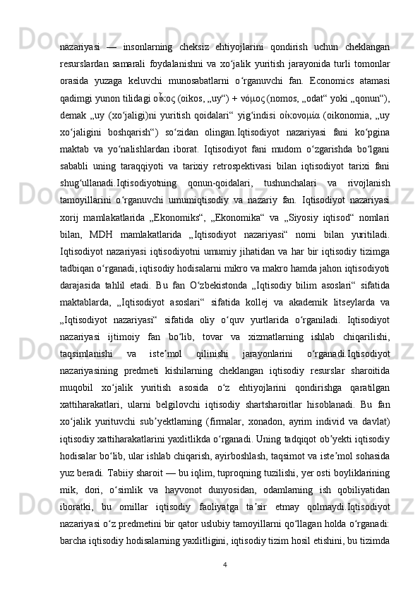 nazariyasi   —   insonlarning   cheksiz   ehtiyojlarini   qondirish   uchun   cheklangan
resurslardan   samarali   foydalanishni   va   xo jalik   yuritish   jarayonida   turli   tomonlarʻ
orasida   yuzaga   keluvchi   munosabatlarni   o rganuvchi   fan.   Economics   atamasi	
ʻ
qadimgi yunon tilidagi ο κος (oikos, „uy“) + νόμος (nomos, „odat“ yoki „qonun“),	
ἶ
demak   „uy   (xo jaligi)ni   yuritish   qoidalari“   yig indisi   ο κονομία   (oikonomia,   „uy	
ʻ ʻ ἰ
xo jaligini   boshqarish“)   so zidan   olingan.Iqtisodiyot   nazariyasi   fani   ko pgina	
ʻ ʻ ʻ
maktab   va   yo nalishlardan   iborat.   Iqtisodiyot   fani   mudom   o zgarishda   bo lgani	
ʻ ʻ ʻ
sababli   uning   taraqqiyoti   va   tarixiy   retrospektivasi   bilan   iqtisodiyot   tarixi   fani
shug ullanadi.Iqtisodiyotning   qonun-qoidalari,   tushunchalari   va   rivojlanish	
ʻ
tamoyillarini   o rganuvchi   umumiqtisodiy   va   nazariy   fan.   Iqtisodiyot   nazariyasi	
ʻ
xorij   mamlakatlarida   „Ekonomiks“,   „Ekonomika“   va   „Siyosiy   iqtisod“   nomlari
bilan,   MDH   mamlakatlarida   „Iqtisodiyot   nazariyasi“   nomi   bilan   yuritiladi.
Iqtisodiyot   nazariyasi   iqtisodiyotni   umumiy   jihatidan   va   har   bir   iqtisodiy   tizimga
tadbiqan o rganadi, iqtisodiy hodisalarni mikro va makro hamda jahon iqtisodiyoti	
ʻ
darajasida   tahlil   etadi.   Bu   fan   O zbekistonda   „Iqtisodiy   bilim   asoslari“   sifatida	
ʻ
maktablarda,   „Iqtisodiyot   asoslari“   sifatida   kollej   va   akademik   litseylarda   va
„Iqtisodiyot   nazariyasi“   sifatida   oliy   o quv   yurtlarida   o rganiladi.   Iqtisodiyot	
ʻ ʻ
nazariyasi   ijtimoiy   fan   bo lib,   tovar   va   xizmatlarning   ishlab   chiqarilishi,	
ʻ
taqsimlanishi   va   iste mol   qilinishi   jarayonlarini   o rganadi.Iqtisodiyot	
ʼ ʻ
nazariyasining   predmeti   kishilarning   cheklangan   iqtisodiy   resurslar   sharoitida
muqobil   xo jalik   yuritish   asosida   o z   ehtiyojlarini   qondirishga   qaratilgan	
ʻ ʻ
xattiharakatlari,   ularni   belgilovchi   iqtisodiy   shartsharoitlar   hisoblanadi.   Bu   fan
xo jalik   yurituvchi   sub yektlarning   (firmalar,   xonadon,   ayrim   individ   va   davlat)	
ʻ ʼ
iqtisodiy xattiharakatlarini yaxlitlikda o rganadi. Uning tadqiqot ob yekti iqtisodiy	
ʻ ʼ
hodisalar bo lib, ular ishlab chiqarish, ayirboshlash, taqsimot va iste mol sohasida	
ʻ ʼ
yuz beradi. Tabiiy sharoit — bu iqlim, tuproqning tuzilishi, yer osti boyliklarining
mik,   dori,   o simlik   va   hayvonot   dunyosidan,   odamlarning   ish   qobiliyatidan
ʻ
iboratki,   bu   omillar   iqtisodiy   faoliyatga   ta sir   etmay   qolmaydi.Iqtisodiyot	
ʼ
nazariyasi o z predmetini bir qator uslubiy tamoyillarni qo llagan holda o rganadi:	
ʻ ʻ ʻ
barcha iqtisodiy hodisalarning yaxlitligini, iqtisodiy tizim hosil etishini, bu tizimda
4 