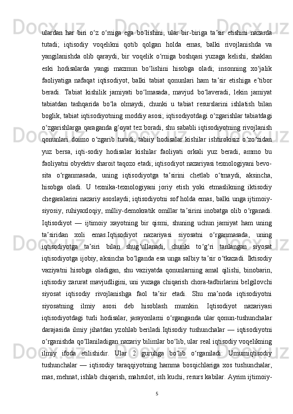 ulardan   har   biri   o z   o rniga   ega   bo lishini,   ular   bir-biriga   ta sir   etishini   nazardaʻ ʻ ʻ ʼ
tutadi;   iqtisodiy   voqelikni   qotib   qolgan   holda   emas,   balki   rivojlanishda   va
yangilanishda   olib   qaraydi,   bir   voqelik   o rniga   boshqasi   yuzaga   kelishi,   shaklan	
ʻ
eski   hodisalarda   yangi   mazmun   bo lishini   hisobga   oladi;   insonning   xo jalik	
ʻ ʻ
faoliyatiga   nafaqat   iqtisodiyot,   balki   tabiat   qonunlari   ham   ta sir   etishiga   e tibor	
ʼ ʼ
beradi.   Tabiat   kishilik   jamiyati   bo lmasada,   mavjud   bo laveradi,   lekin   jamiyat	
ʻ ʻ
tabiatdan   tashqarida   bo la   olmaydi,   chunki   u   tabiat   resurslarini   ishlatish   bilan	
ʻ
boglik, tabiat iqtisodiyotning moddiy asosi; iqtisodiyotdagi o zgarishlar tabiatdagi	
ʻ
o zgarishlarga qaraganda g oyat tez boradi, shu sababli iqtisodiyotning rivojlanish	
ʻ ʻ
qonunlari   doimo   o zgarib   turadi;   tabiiy   hodisalar   kishilar   ishtirokisiz   o zo zidan	
ʻ ʻ ʻ
yuz   bersa,   iqti-sodiy   hodisalar   kishilar   faoliyati   orkali   yuz   beradi,   ammo   bu
faoliyatni obyektiv sharoit taqozo etadi; iqtisodiyot nazariyasi texnologiyani bevo-
sita   o rganmasada,   uning   iqtisodiyotga   ta sirini   chetlab   o tmaydi,   aksincha,	
ʻ ʼ ʻ
hisobga   oladi.   U   texnika-texnologiyani   joriy   etish   yoki   etmaslikning   iktisodiy
chegaralarini nazariy asoslaydi; iqtisodiyotni sof holda emas, balki unga ijtimoiy-
siyosiy,   ruhiyaxloqiy,   milliy-demokratik   omillar   ta sirini   inobatga   olib   o rganadi.	
ʼ ʻ
Iqtisodiyot   —   ijtimoiy   xayotning   bir   qismi,   shuning   uchun   jamiyat   ham   uning
ta siridan   xoli   emas.Iqtisodiyot   nazariyasi   siyosatni   o rganmasada,   uning	
ʼ ʻ
iqtisodiyotga   ta siri   bilan   shug ullanadi,   chunki   to g ri   tanlangan   siyosat	
ʼ ʻ ʻ ʻ
iqtisodiyotga ijobiy, aksincha bo lganda esa unga salbiy ta sir o tkazadi. Iktisodiy	
ʻ ʼ ʻ
vaziyatni   hisobga   oladigan,   shu   vaziyatda   qonunlarning   amal   qilishi,   binobarin,
iqtisodiy  zarurat   mavjudligini,  uni  yuzaga   chiqarish   chora-tadbirlarini  belgilovchi
siyosat   iqtisodiy   rivojlanishga   faol   ta sir   etadi.   Shu   ma noda   iqtisodiyotni	
ʼ ʼ
siyosatning   ilmiy   asosi   deb   hisoblash   mumkin.   Iqtisodiyot   nazariyasi
iqtisodiyotdagi   turli   hodisalar,   jarayonlarni   o rganganda   ular   qonun-tushunchalar	
ʻ
darajasida   ilmiy   jihatdan   yzohlab   beriladi.Iqtisodiy   tushunchalar   —   iqtisodiyotni
o rganishda qo llaniladigan nazariy bilimlar bo lib, ular real iqtisodiy voqelikning	
ʻ ʻ ʻ
ilmiy   ifoda   etilishidir.   Ular   2   guruhga   bo lib   o rganiladi:   Umumiqtisodiy	
ʻ ʻ
tushunchalar   —   iqtisodiy   taraqqiyotning   hamma   bosqichlariga   xos   tushunchalar,
mas, mehnat, ishlab chiqarish, mahsulot, ish kuchi, resurs kabilar. Ayrim ijtimoiy-
5 