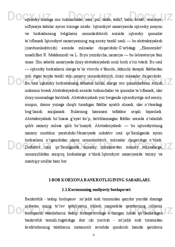 iqtisodiy   tizimga   xos   tushunchalar,   mas,   pul,   talab,   taklif,   baho,   kredit,   emissiya,
inflyasiya kabilar  ayrim  tizimga xosdir. Iqtisodiyot  nazariyasida iqtisodiy jarayon
va   hodisalarning   belgilarini   umumlashtirish   asosida   iqtisodiy   qonunlar
ta riflanadi.Iqtisodiyot nazariyasining eng asosiy taxdil usuli — bu abstraksiyalashʼ
(mavhumlashtirish)   asosida   xulosalar   chiqarishdir.G arbdagi   „Ekonomiks“	
ʻ
mualliflari R. Makkonnell va L. Bryu yozishicha, nazariya — bu laboratoriya fani
emas. Shu sababli nazariyada ilmiy abstraksiyalash usuli bosh o rin tutadi. Bu usul	
ʻ
— iqtisodiy hodisalarni ularga ta sir etuvchi o tkinchi, ikkinchi darajali faktlardan	
ʼ ʻ
xoli etgan tarzda taxdil etib, nazariy umumlashtirish, ilmiy xulosalar chiqarishdir.
Bu   usul   iqtisodiy   hodisalarning   tabiatini   bilish,   ularga   xos   qonuniyatlarni   ochish
imkonini beradi.Abstraksiyalash asosida tushunchalar va qonunlar ta riflanadi, ular	
ʼ
ilmiy muomalaga kiritiladi. Abstraksiyalash yuz berganda iqtisodiyotga oid asosiy,
muqim,   doimo   yuzaga   chiqib   turadigan   faktlar   ajratib   olinadi,   ular   o rtasidagi	
ʻ
bog lanish   aniqlanadi.   Bularning   hammasi   tafakkur   orqali   bajariladi.	
ʻ
Abstraksiyalash   bo lmasa   g oyat   ko p,   tartiblanmagan   faktlar   orasida   o ralashib	
ʻ ʻ ʻ ʻ
qolib   nazariy   xulosa   qilib   bo lmaydi.   Abstraksiyalash   —   bu   iqtisodiyotning	
ʻ
nazariy   modelini   yaratishdir.Nazariyada   induktiv   usul   qo llanilganda   ayrim	
ʻ
hodisalarni   o rganishdan   ularni   umumlashtirib,   xulosalar   chiqarishga   o tiladi.	
ʻ ʻ
Deduktiv   usul   qo llanilganda   umumiy   xulosalardan   xususiy   xulosalarga,	
ʻ
umumiylikdan   aniqroq   hodisalarga   o tiladi.Iqtisodiyot   nazariyasida   tarixiy   va	
ʻ
mantiqiy usullar ham bor.
                       I-BOB KORXONA BANKROTLIGINING SABABLARI.
                                    1.1.Korxonaning moliyaviy boshqaruvi
Bankrotlik   -   tashqi   boshqaruv     xo’jalik   sudi   tomonidan   qarzdor   yuridik   shaxsga
nisbatan   uning   to’lov   qobiliyatini   tiklash   maqsadida   qarzdorning   ishlarini
boshqarish   vakolatlarini   tashqi   boshqaruvchiga   o’tkazgan   holda   qo’llaniladigan
bankrotlik   taomili;tugatishga   doir   ish   yuritish   -   xo’jalik   sudi   tomonidan
kreditorlarning   talablarini   mutanosib   ravishda   qondirish   hamda   qarzdorni
6 