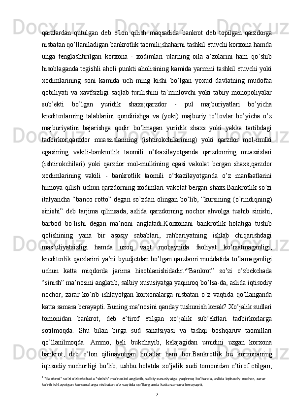 qarzlardan   qutulgan   deb   e’lon   qilish   maqsadida   bankrot   deb   topilgan   qarzdorga
nisbatan qo’llaniladigan bankrotlik taomili;shaharni tashkil etuvchi korxona hamda
unga   tenglashtirilgan   korxona   -   xodimlari   ularning   oila   a’zolarini   ham   qo’shib
hisoblaganda tegishli aholi punkti aholisining kamida yarmini tashkil etuvchi yoki
xodimlarining   soni   kamida   uch   ming   kishi   bo’lgan   yoxud   davlatning   mudofaa
qobiliyati   va   xavfsizligi   saqlab   turilishini   ta’minlovchi   yoki   tabiiy   monopoliyalar
sub’ekti   bo’lgan   yuridik   shaxs;qarzdor   -   pul   majburiyatlari   bo’yicha
kreditorlarning   talablarini   qondirishga   va   (yoki)   majburiy   to’lovlar   bo’yicha   o’z
majburiyatini   bajarishga   qodir   bo’lmagan   yuridik   shaxs   yoki   yakka   tartibdagi
tadbirkor;qarzdor   muassislarining   (ishtirokchilarining)   yoki   qarzdor   mol-mulki
egasining   vakili-bankrotlik   taomili   o’tkazilayotganda   qarzdorning   muassislari
(ishtirokchilari)   yoki   qarzdor   mol-mulkining   egasi   vakolat   bergan   shaxs;qarzdor
xodimlarining   vakili   -   bankrotlik   taomili   o’tkazilayotganda   o’z   manfaatlarini
himoya qilish uchun qarzdorning xodimlari vakolat bergan shaxs.Bankrotlik so’zi
italyancha   “banco   rotto”   degan   so’zdan   olingan   bo’lib,   “kursining   (o’rindiqning)
sinishi”   deb   tarjima   qilinsada,   aslida   qarzdorning   nochor   ahvolga   tushib   sinishi,
barbod   bo’lishi   degan   ma’noni   anglatadi.Korxonani   bankrotlik   holatiga   tushib
qolishining   yana   bir   asosiy   sabablari,   rahbariyatning   ishlab   chiqarishdagi
mas’uliyatsizligi   hamda   uzoq   vaqt   mobaynida   faoliyat   ko’rsatmaganligi,
kreditorlik qarzlarini ya’ni byudjetdan bo’lgan qarzlarni muddatida to’lamaganligi
uchun   katta   miqdorda   jarima   hisoblanishidadir. 1
“Bankrot”   so’zi   o’zbekchada
“sinish” ma’nosini anglatib, salbiy xususiyatga yaqinroq bo’lsa-da, aslida iqtisodiy
nochor,   zarar   ko’rib   ishlayotgan   korxonalarga   nisbatan   o’z   vaqtida   qo’llanganda
katta samara berayapti. Buning ma’nosini qanday tushunish kerak? Xo’jalik sudlari
tomonidan   bankrot,   deb   e’tirof   etilgan   xo’jalik   sub’ektlari   tadbirkorlarga
sotilmoqda.   Shu   bilan   birga   sud   sanatsiyasi   va   tashqi   boshqaruv   taomillari
qo’llanilmoqda.   Ammo,   beli   bukchayib,   kelajagidan   umidini   uzgan   korxona
bankrot,   deb   e’lon   qilinayotgan   holatlar   ham   bor.Bankrotlik   bu   korxonaning
iqtisodiy   nochorligi   bo’lib,   ushbu   holatda   xo’jalik   sudi   tomonidan   e’tirof   etilgan,
1
  “Bankrot” so’zi o’zbekchada “sinish” ma’nosini anglatib, salbiy xususiyatga yaqinroq bo’lsa-da, aslida iqtisodiy nochor, zarar 
ko’rib ishlayotgan korxonalarga nisbatan o’z vaqtida qo’llanganda katta samara berayapti.
7 