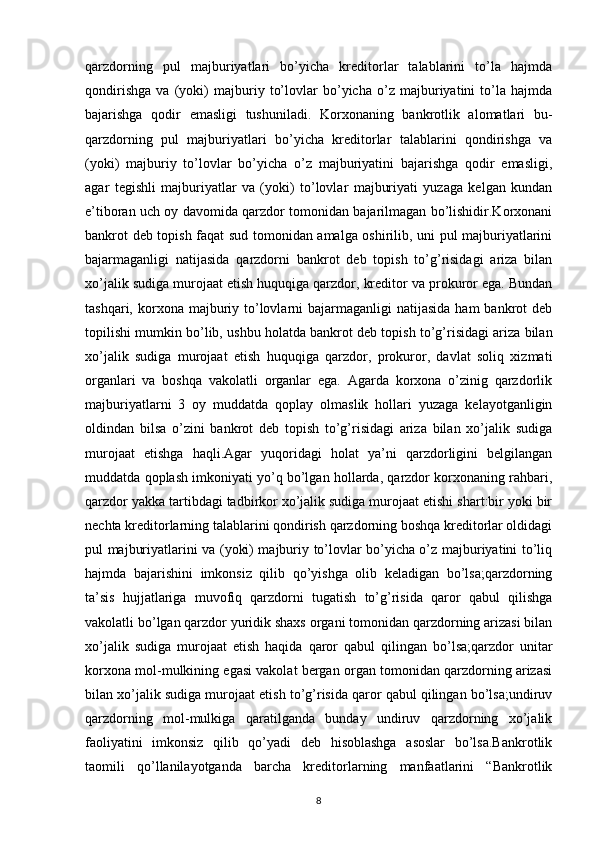 qarzdorning   pul   majburiyatlari   bo’yicha   kreditorlar   talablarini   to’la   hajmda
qondirishga   va   (yoki)   majburiy   to’lovlar   bo’yicha   o’z   majburiyatini   to’la   hajmda
bajarishga   qodir   emasligi   tushuniladi.   Korxonaning   bankrotlik   alomatlari   bu-
qarzdorning   pul   majburiyatlari   bo’yicha   kreditorlar   talablarini   qondirishga   va
(yoki)   majburiy   to’lovlar   bo’yicha   o’z   majburiyatini   bajarishga   qodir   emasligi,
agar   tegishli   majburiyatlar   va   (yoki)   to’lovlar   majburiyati   yuzaga   kelgan   kundan
e’tiboran uch oy davomida qarzdor tomonidan bajarilmagan bo’lishidir.Korxonani
bankrot deb topish faqat sud tomonidan amalga oshirilib, uni pul majburiyatlarini
bajarmaganligi   natijasida   qarzdorni   bankrot   deb   topish   to’g’risidagi   ariza   bilan
xo’jalik sudiga murojaat etish huquqiga qarzdor, kreditor va prokuror ega. Bundan
tashqari,  korxona  majburiy  to’lovlarni  bajarmaganligi   natijasida  ham  bankrot   deb
topilishi mumkin bo’lib, ushbu holatda bankrot deb topish to’g’risidagi ariza bilan
xo’jalik   sudiga   murojaat   etish   huquqiga   qarzdor,   prokuror,   davlat   soliq   xizmati
organlari   va   boshqa   vakolatli   organlar   ega.   Agarda   korxona   o’zinig   qarzdorlik
majburiyatlarni   3   oy   muddatda   qoplay   olmaslik   hollari   yuzaga   kelayotganligin
oldindan   bilsa   o’zini   bankrot   deb   topish   to’g’risidagi   ariza   bilan   xo’jalik   sudiga
murojaat   etishga   haqli.Agar   yuqoridagi   holat   ya’ni   qarzdorligini   belgilangan
muddatda qoplash imkoniyati yo’q bo’lgan hollarda, qarzdor korxonaning rahbari,
qarzdor yakka tartibdagi tadbirkor xo’jalik sudiga murojaat etishi shart:bir yoki bir
nechta kreditorlarning talablarini qondirish qarzdorning boshqa kreditorlar oldidagi
pul majburiyatlarini va (yoki) majburiy to’lovlar bo’yicha o’z majburiyatini to’liq
hajmda   bajarishini   imkonsiz   qilib   qo’yishga   olib   keladigan   bo’lsa;qarzdorning
ta’sis   hujjatlariga   muvofiq   qarzdorni   tugatish   to’g’risida   qaror   qabul   qilishga
vakolatli bo’lgan qarzdor yuridik shaxs organi tomonidan qarzdorning arizasi bilan
xo’jalik   sudiga   murojaat   etish   haqida   qaror   qabul   qilingan   bo’lsa;qarzdor   unitar
korxona mol-mulkining egasi vakolat bergan organ tomonidan qarzdorning arizasi
bilan xo’jalik sudiga murojaat etish to’g’risida qaror qabul qilingan bo’lsa;undiruv
qarzdorning   mol-mulkiga   qaratilganda   bunday   undiruv   qarzdorning   xo’jalik
faoliyatini   imkonsiz   qilib   qo’yadi   deb   hisoblashga   asoslar   bo’lsa.Bankrotlik
taomili   qo’llanilayotganda   barcha   kreditorlarning   manfaatlarini   “Bankrotlik
8 