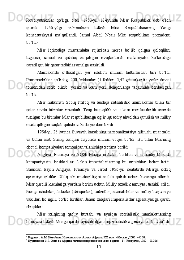 Revolyutsionlar   qo‘liga   o‘tdi.   1953-yil   18-iyunda   Misr   Respublika   deb   e’lon
qilindi.   1956-yilgi   referendium   tufayli   Misr   Respublikasining   Yangi
konstitutskyasi   ma’qullandi,   Jamol   Abdil   Nosir   Misr   respublikasi   prezndenti
bo‘ldi 6
.
Misr   iqtisodiga   mustamlaka   rejimidan   meros   bo‘lib   qolgan   qoloqlikni
tugatish,   sanoat   va   qishloq   xo‘jaligini   rivojlantirish,   madaniyatni   ko‘tarishga
qaratilgan bir qator tadbirlar amalga oshirildi.
Mamlakatda   o‘tkazilgan   yer   islohoti   muhim   tadbirlardan   biri   bo‘ldi.
Pomeshchiklar qo‘lidagi 200 feddandan (1 feddan–0,42 gektar) ortiq yerlar davlat
tomonidan   sotib   olinib,   yersiz   va   kam   yerli   dehqonlarga   taqsimlab   beriladigan
bo‘ldi.
Misr   hukumati   Sobiq   Ittifoq   va   boshqa   sotsialistik   mamlakatlar   bilan   bir
qator   savdo   bitimlari   imzoladi.   Teng   huquqlilik   va   o‘zaro   manfaatdorlik   asosida
tuzilgan bu bitimlar Misr respublikasiga og‘ir iqtisodiy ahvoldan qutulish va milliy
mustaqilligini saqlab qolishida katta yordam berdi.
1956-yil 26 iyunda Suvaysh kanalining natsionalizatsiya qilinishi misr xalqi
va   butun   arab   Sharqi   xalqlari   hayotida   muhim   voqea   bo‘ldi.   Bu   bilan   Misrning
chet el kompaniyalari tomonidan talanishiga xotima berildi.
Angliya,   Fransiya   va   AQSh   Misrga   nisbatan   bo‘hton   va   iqtisodiy   blokada
kompaniyasini   boshladilar.   Lekin   imperialistlarning   bu   urinishlari   bekor   ketdi.
Shundan   keyin   Angliya,   Fransiya   va   Isroil   1956-yil   sentabrda   Misrga   ochiq
agressiya   qildilar.   Xalq   o‘z   mustaqilligini   saqlab   qolish   uchun   kurashga   otlandi.
Misr qurolli kuchlariga yordam berish uchun Milliy ozodlik armiyasi tashkil etildi.
Bunga ishchilar, fallaxlar (dehqonlar), tudentlar, xizmatchilar va milliy burjuaziya
vakillari ko‘ngilli bo‘lib kirdilar. Jahon xalqlari imperialistlar agressiyasiga qarshi
chiqdilar 7
.
Misr   xalqining   qat’iy   kurashi   va   ayniqsa   sotsialistik   mamlakatlarning
himoyasi tufayli Misrga qarshi uyushtirilgan impernalistik agressiya barbod bo‘ldi.
6
 Родригес А.М. Новейшая История стран Азии и Африки ХХ века. –Москва, 2005. – С.50.
7
 Нуриддинов З.Р. Осиё ва Африка мамлакатларининг энг янги тарихи –Т.: Ўқитувчи, 1982. – Б.206.
10 