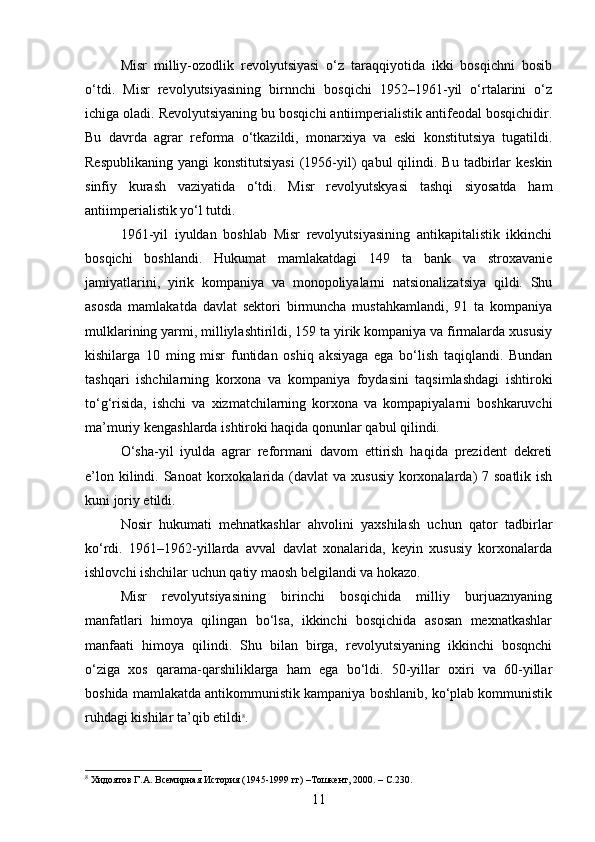Misr   milliy-ozodlik   revolyutsiyasi   o‘z   taraqqiyotida   ikki   bosqichni   bosib
o‘tdi.   Misr   revolyutsiyasining   birnnchi   bosqichi   1952–1961-yil   o‘rtalarini   o‘z
ichiga oladi. Revolyutsiyaning bu bosqichi antiimperialistik antifeodal bosqichidir.
Bu   davrda   agrar   reforma   o‘tkazildi,   monarxiya   va   eski   konstitutsiya   tugatildi.
Respublikaning  yangi   konstitutsiyasi   (1956-yil)   qabul  qilindi. Bu  tadbirlar  keskin
sinfiy   kurash   vaziyatida   o‘tdi.   Misr   revolyutskyasi   tashqi   siyosatda   ham
antiimperialistik yo‘l tutdi.
1961-yil   iyuldan   boshlab   Misr   revolyutsiyasining   antikapitalistik   ikkinchi
bosqichi   boshlandi.   Hukumat   mamlakatdagi   149   ta   bank   va   stroxavanie
jamiyatlarini,   yirik   kompaniya   va   monopoliyalarni   natsionalizatsiya   qildi.   Shu
asosda   mamlakatda   davlat   sektori   birmuncha   mustahkamlandi,   91   ta   kompaniya
mulklarining yarmi, milliylashtirildi, 159 ta yirik kompaniya va firmalarda xususiy
kishilarga   10   ming   misr   funtidan   oshiq   aksiyaga   ega   bo‘lish   taqiqlandi.   Bundan
tashqari   ishchilarning   korxona   va   kompaniya   foydasini   taqsimlashdagi   ishtiroki
to‘g‘risida,   ishchi   va   xizmatchilarning   korxona   va   kompapiyalarni   boshkaruvchi
ma’muriy kengashlarda ishtiroki haqida qonunlar qabul qilindi.
O‘sha-yil   iyulda   agrar   reformani   davom   ettirish   haqida   prezident   dekreti
e’lon kilindi. Sanoat  korxokalarida (davlat  va  xususiy  korxonalarda)  7 soatlik ish
kuni joriy etildi.
Nosir   hukumati   mehnatkashlar   ahvolini   yaxshilash   uchun   qator   tadbirlar
ko‘rdi.   1961–1962-yillarda   avval   davlat   xonalarida,   keyin   xususiy   korxonalarda
ishlovchi ishchilar uchun qatiy maosh belgilandi va hokazo.
Misr   revolyutsiyasining   birinchi   bosqichida   milliy   burjuaznyaning
manfatlari   himoya   qilingan   bo‘lsa,   ikkinchi   bosqichida   asosan   mexnatkashlar
manfaati   himoya   qilindi.   Shu   bilan   birga,   revolyutsiyaning   ikkinchi   bosqnchi
o‘ziga   xos   qarama-qarshiliklarga   ham   ega   bo‘ldi.   50-yillar   oxiri   va   60-yillar
boshida mamlakatda antikommunistik kampaniya boshlanib, ko‘plab kommunistik
ruhdagi kishilar ta’qib etildi 8
.
8
 Хидоятов Г.А. Всемирная История (1945-1999 гг) –Тошкент, 2000. – С.230.
11 