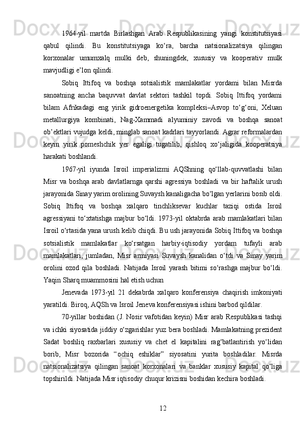 1964-yil   martda   Birlashgan   Arab   Respublikasining   yangi   konstitutsiyasi
qabul   qilindi.   Bu   konstitutsiyaga   ko‘ra,   barcha   natsionalizatsiya   qilingan
korxonalar   umumxalq   mulki   deb,   shuningdek,   xususiy   va   kooperativ   mulk
mavjudligi e’lon qilindi.
Sobiq   Ittifoq   va   boshqa   sotsialistik   mamlakatlar   yordami   bilan   Misrda
sanoatning   ancha   baquvvat   davlat   sektori   tashkil   topdi.   Sobiq   Ittifoq   yordami
bilam   Afrikadagi   eng   yirik   gidroenergetika   kompleksi–Asvop   to‘g‘oni,   Xeluan
metallurgiya   kombinati,   Nag-Xammadi   alyuminiy   zavodi   va   boshqa   sanoat
ob’ektlari vujudga keldi, minglab sanoat kadrlari tayyorlandi. Agrar reformalardan
keyin   yirik   pomeshchik   yer   egaligi   tugatilib,   qishloq   xo‘jaligida   kooperatsiya
harakati boshlandi.
1967-yil   iyunda   Isroil   imperializmi   AQShning   qo‘llab-quvvatlashi   bilan
Misr   va   boshqa   arab   davlatlarnga   qarshi   agressiya   boshladi   va   bir   haftalik   urush
jarayonida Sinay yarim orolining Suvaysh kanaligacha bo‘lgan yerlarini bosib oldi.
Sobiq   Ittifoq   va   boshqa   xalqaro   tinchliksevar   kuchlar   taziqi   ostida   Isroil
agressiyani  to‘xtatishga  majbur   bo‘ldi.  1973-yil   oktabrda  arab mamlakatlari   bilan
Isroil o‘rtasida yana urush kelib chiqdi. Bu ush jarayonida Sobiq Ittifoq va boshqa
sotsialistik   mamlakatlar   ko‘rsatgan   harbiy-iqtisodiy   yordam   tufayli   arab
mamlakatlari,   jumladan,   Misr   armiyasi   Suvaysh   kanalidan   o‘tdi   va   Sinay   yarim
orolini   ozod   qila   boshladi.   Natijada   Isroil   yarash   bitimi   so‘rashga   majbur   bo‘ldi.
Yaqin Sharq muammosini hal etish uchun
Jenevada   1973-yil   21   dekabrda   xalqaro   konferensiya   chaqirish   imkoniyati
yaratildi. Biroq, AQSh va Isroil Jeneva konferensiyasi ishini barbod qildilar.
70-yillar boshidan (J. Nosir  vafotidan keyin) Misr  arab Respublikasi  tashqi
va ichki siyosatida jiddiy o‘zgarishlar yuz bera boshladi. Mamlakatning prezident
Sadat   boshliq   raxbarlari   xususiy   va   chet   el   kapitalini   rag‘batlantirish   yo‘lidan
borib,   Misr   bozorida   “ochiq   eshiklar”   siyosatini   yurita   boshladilar.   Misrda
natsionalizatsiya   qilingan   sanoat   korxonalari   va   banklar   xususiy   kapital   qo‘liga
topshirildi. Natijada Misr iqtisodiy chuqur krizisni boshidan kechira boshladi.
12 
