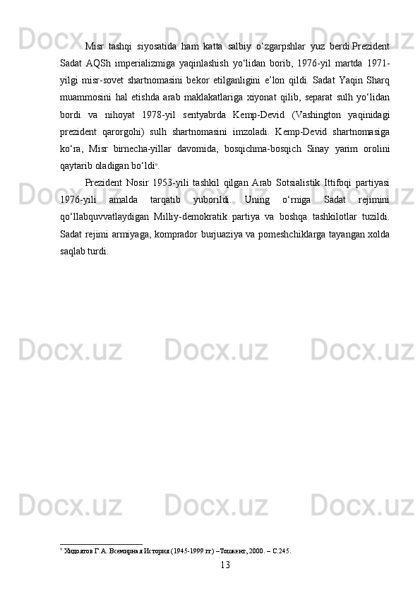 Misr   tashqi   siyosatida   ham   katta   salbiy   o‘zgarpshlar   yuz   berdi.Prezident
Sadat   AQSh   imperializmiga   yaqinlashish   yo‘lidan   borib,   1976-yil   martda   1971-
yilgi   misr-sovet   shartnomasini   bekor   etilganligini   e’lon   qildi.   Sadat   Yaqin   Sharq
muammosini   hal   etishda   arab   maklakatlariga   xiyonat   qilib,   separat   sulh   yo‘lidan
bordi   va   nihoyat   1978-yil   sentyabrda   Kemp-Devid   (Vashington   yaqinidagi
prezident   qarorgohi)   sulh   shartnomasini   imzoladi.   Kemp-Devid   shartnomasiga
ko‘ra,   Misr   birnecha-yillar   davomida,   bosqichma-bosqich   Sinay   yarim   orolini
qaytarib oladigan bo‘ldi 9
.
Prezident   Nosir   1953-yili   tashkil   qilgan   Arab   Sotsialistik   Ittifoqi   partiyasi
1976-yili   amalda   tarqatib   yuborildi.   Uning   o‘rniga   Sadat   rejimini
qo‘llabquvvatlaydigan   Milliy-demokratik   partiya   va   boshqa   tashkilotlar   tuzildi.
Sadat rejimi armiyaga, komprador burjuaziya va pomeshchiklarga tayangan xolda
saqlab turdi.
9
 Хидоятов Г.А. Всемирная История (1945-1999 гг) –Тошкент, 2000. – С.245.
13 
