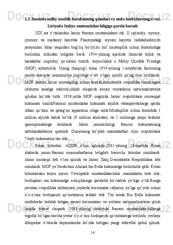 1.2 Jazoirda milliy ozodlik harakatining qismlari va unda harbiylarning o‘rni.
Liviyada Italiya mustamlakachiligiga qarshi  kurash
XIX   asr   o‘rtalaridan   Jazoir   fransuz   mustamlakasi   edi.   U   iqtisodiy,   siyosiy,
ijtimoiy   va   madaniy   hayotda   Fransiyadagi   siyosiy   hayotni   radikallashtirish
jarayonlari   bilan   yaqindan   bog‘liq   bo‘lib,bu   hol   mustaqillik   uchun   kurashishga
burilishni   oldindan   belgilab   berdi.   1954-yilning   aprelida   Jazoirda   birlik   va
harakatlar   inqilobiy   qo‘mitasi   tuzildi,   keyinchalik   u   Milliy   Ozodlik   Frontiga
(MOF)   aylantirildi.   Uning   chaqirig‘i   bilan   1954-yilning   1-noyabrida   Jazoirning
janubi-sharqida   umummilliy   inqilobga   o‘sib   o‘tgan   qurolli   qo‘zg‘olon   boshlandi.
MOF   dasturi   Jazoir   mustaqilligi   uchun   kurash,demokratik   respublika   tuzish,agrar
islohotni   amalga   oshirish,ishlab   chiqarish   asosiy   vositalarini   natsionalizatsiya
qilishni   ko‘zda   tutdi.   1958-yilda   MOF   negizida   Jazoir   respublikasi   muvaqqat
hukumati   tuzildiFransuz   mustamlaka   hukumati   aljirlik   vatanparvarlarga   qarshi
ulkan   qo‘shin   va   qatag‘on   apparatini   ishga   soldi.Mustaqillik   uchun   kurashda   1
million   aljirlik   halok   bo‘ldi   (9   million   aholidan)   va   2   millionga   yaqin   kishilar
qamoqxonalarga   tashlandi.   Jahon   jamoatchiligi   fransuz   hukumatining
xattiharakatlarini   qoraladi.   Dunyoning   ko‘plab   mamlakatlari   Aljir   respublikasi
Vaqtli hukumatini tan oldi.
Evian   bitimlari.   AXDR   e’lon   qilinishi.1962-yilning   18-martida   Evian
shahrida   jazoir-fransuz   munosabatlarini   belgilab   beruvchi   bitimlar   imzolandi.
Jazoir   mustaqil   deb   e’lon   qilindi   va   Jazoir   Xalq   Demokratik   Respublikasi   deb
nomlandi. MOF yo‘lboshchisi Ahmad bin Bella hukumatga boshchilik qildi. Evian
bitimlaridan   keyin   ayrim   Yevropalik   mustamlakachilar   mamlakatni   tark   etdi,
boshqalari   esa   hukumatga   ochiqchasiga   qarshilik   ko‘rsatish   yo‘liga   o‘tdi.Bunga
javoban  respublika  rahbariyati   joylarda  korxonalar   ishlarini   yo‘lga  qo‘yish  uchun
o‘z-o‘zini   boshqarish   qo‘mitalarini   tashkil   etdi.   Tez   orada   Bin   Bella   hukumati
mulkdorlar   tashlab   ketgan   sanoat   korxonalari   va   yerlarni   natsionalizatsiya   qilish
haqida   dekret   chiqardi.   1963-yilning   oktabrida   fransuz   mustamlakachilariga
tegishli bo‘lgan barcha yerlar o‘z-o‘zini boshqarish qo‘mitalariga berilishi, yerlarni
dehqonlar   o‘rtasida   taqsimlanishi   ko‘zda   tutilgan   yangi   dekretlar   qabul   qilindi.
14 