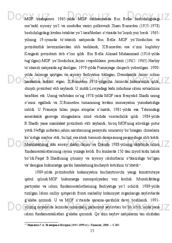 MOF   boshqaruvi   1965-yilda   MOF   rahbariyatida   Bin   Bella   boshchiligidagi
mo‘tadil   siyosiy   yo‘l   va   mudofaa   vaziri   polkovnik   Xuari   Bumeden   (1925-1978)
boshchiligidagi keskin totalitar yo‘l tarafdorlari o‘rtasida bo‘linish yuz berdi. 1965-
yilning   19-iyunida   to‘ntarish   natijasida   Bin   Bella   MOF   yo‘lboshchisi   va
prezidentlik   lavozimlaridan   olib   tashlandi,   X.Bumeden   esa   o‘zini   Inqilobiy
Kengash   prezidenti   deb   e’lon   qildi.   Bin   Bella   Ahmad   Muhammad   (1916-yilda
tug‘ilgan)-MOF   yo‘lboshchisi,Jazoir   respublikasi   prezidenti   (1962-   1965).Harbiy
to‘ntarish natijasida ag‘darilgan. 1979-yilda Fransiyaga chiqarib yuborilgan. 1990-
yilda   Jazoirga   qaytgan   va   siyosiy   faoliyatini   tiklagan,   Demokratik   Jazoir   uchun
harakatini   tashkil   etgan.   X.Bumeden   1976-yilgacha   Jazoirda   hukmronlik   qildi,
shuyili prezident etib saylandi. U xuddi Liviyadagi kabi zohidona islom sotsializmi
tarafdori edi. Uning vafotidan so‘ng 1978-yilda MOF raisi Benjedid Shadli uning
o‘rnini   egalladi   va   X.Bumeden   tuzumining   keskin   xususiyatini   yumshatishga
intildi.   U   Fransiya   bilan   yaqin   aloqalar   o‘rnatdi,   1981-yilda   esa   Tehrondagi
amerikalik   garovga   olinganlarni   ozod   etishda   vositachilik   qildi.   1984-yilda
B.Shadli   yana   mamlakat   prezidenti   etib   saylandi,   biroq   MOFning   ahvoliga   putur
yetdi.Neftga nisbatan jahon narxlarining pasayishi ommaviy bo‘lmagan choralarni
ko‘rishga majbur etdi, bu hol esa aholi turmush darajasining pasayishiga olib keldi.
Mamlakatning   ikki   asosiy   shahri-Jazoir   va   Oranda   1988-yilning   oktabrida   islom
fundamentalistlarining isyoni yuzaga keldi. Bu kunlarda 150 dan ziyod kishi halok
bo‘ldi.Faqat   B.Shadlining   ijtimoiy   va   siyosiy   islohotlarni   o‘tkazishga   bo‘lgan
va’dasigina hukumatga qarshi harakatning kuchayib ketishini to‘xtatdi 10
.
1989-yilda   prezidentlik   hokimiyatini   kuchaytiruvchi   yangi   konstitutsiya
qabul   qilindi.MOF   hukumatga   monopoliyadan   voz   kechdi.   Muxolifatdagi
partiyalar   va   islom   fundamentalistlarining   faoliyatiga   yo‘l   ochildi.   1989-yilda
tuzilgan  Islom   milliy  qutqarish  fronti  mahalliy  hokimiyat  organlariga  saylovlarda
g‘alaba   qozondi.   U   va   MOF   o‘rtasida   qarama-qarshilik   davri   boshlandi.   1991-
yilning noyabrida Jazoirda umumxalq parlament saylovlari bo‘lib o‘tib, unda yana
islom fundamentalistlari g‘alaba qozondi. Qo‘shin saylov natijalarini tan olishdan
10
 Хидоятов Г.А. Всемирная История (1945-1999 гг) –Тошкент, 2000. – С.305.
15 