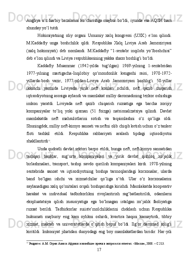 Angliya o‘z  harbiy bazalarini  ko‘chirishga  majbur  bo‘ldi, iyunda esa  AQSH ham
shunday yo‘l tutdi.
Hokimiyatning   oliy   organi   Umumiy   xalq   kongressi   (UXK)   e`lon   qilindi.
M.Kaddafiy   unga   boshchilik   qildi.   Respublika   Xalq   Liviya   Arab   Jamoxiriyasi
(xalq   hokimiyati)   deb   nomlandi.   M.Kaddafiy   “1-sentabr   inqilobi   yo‘lboshchisi”
deb e’lon qilindi va Liviya respublikasining yakka shaxs boshlig‘i bo‘ldi.
Kaddafiy   Muammar   (1942-yilda   tug‘ilgan)   1969-yilning   1-sentabridan
1977-yilning   martigacha-Inqilobiy   qo‘mondonlik   kengashi   raisi,   1970-1972-
yillarda-bosh   vazir,   1977-yildan-Liviya   Arab   Jamoxiriyasi   boshlig‘i.   50-yillar
ikkinchi   yarmida   Liviyada   yirik   neft   konlari   ochildi,   neft   qazib   chiqarish
iqtisodiyotning asosiga aylandi va mamlakat milliy daromadining tezkor oshishiga
imkon   yaratdi.   Liviyada   neft   qazib   chiqarish   ruxsatiga   ega   barcha   xorijiy
kompaniyalar   to‘liq   yoki   qisman   (51   foizga)   natsionalizatsiya   qilindi.   Davlat
mamlakatda   neft   mahsulotlarini   sotish   va   taqsimlashni   o‘z   qo‘liga   oldi.
Shuningdek, milliy neft-kimyo sanoati va neftni olib chiqib ketish uchun o‘z tanker
floti   tashkil   etildi.   Respublika   rahbariyati   aralash   tipdagi   iqtisodiyotni
shakllantirdi 13
.
Unda qudratli davlat sektori barpo etildi, bunga neft, neft-kimyo sanoatidan
tashqari   banklar,   sug‘urta   kompaniyalari   va   yirik   davlat   qishloq   xo‘jalik
birlashmalari,   transport,   tashqi   savdo   qurilish   kompaniyalari   kirdi.   1978-yilning
sentabrida   sanoat   va   iqtisodiyotning   boshqa   tarmoqlaridagi   korxonalar,   ularda
band   bo‘lgan   ishchi   va   xizmatchilar   qo‘liga   o‘tdi.   Ular   o‘z   korxonalarini
saylanadigan xalq qo‘mitalari orqali boshqarishga kirishdi. Mamlakatda kooperativ
harakat   va   individual   tadbirkorlikni   rivojlantirish   rag‘batlantirildi,   odamlarni
ekspluatatsiya   qilish   xususiyatiga   ega   bo‘lmagan   istalgan   xo‘jalik   faoliyatiga
ruxsat   berildi.   Tadbirkorlar   suiiste’molchiliklarini   cheklash   uchun   Respublika
hukumati   majburiy   eng   kam   oylikni   oshirdi,   kvartira   haqini   kamaytirdi,   tibbiy
xizmat,   maktab   va   universitetlarda   o‘qitish   bepul   bo‘ldi.   Ilg‘or   daromad   solig‘i
kiritildi.   Imkoniyat   jihatidan   dunyodagi   eng   boy   mamlakatlardan   biridir.   Har-yili
13
 Родригес А.М. Стран Азии и Африки в новейшее время в вопросах и ответах. –Москва, 2008. – С.213.
17 