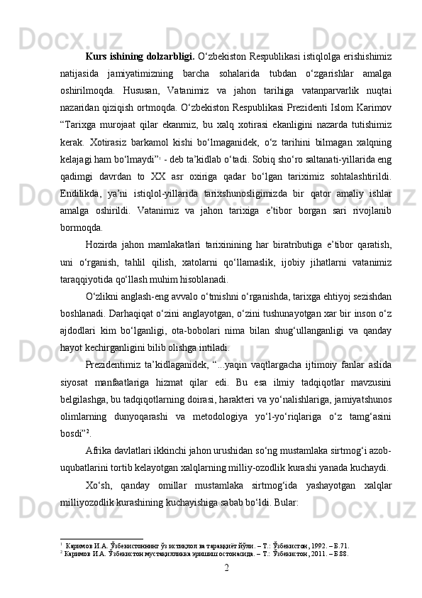Kurs ishining dolzarbligi.  O‘zbekiston Respublikasi istiqlolga erishishimiz
natijasida   jamiyatimizning   barcha   sohalarida   tubdan   o‘zgarishlar   amalga
oshirilmoqda.   Hususan,   Vatanimiz   va   jahon   tarihiga   vatanparvarlik   nuqtai
nazaridan qiziqish ortmoqda. O‘zbekiston Respublikasi  Prezidenti Islom Karimov
“Tarixga   murojaat   qilar   ekanmiz,   bu   xalq   xotirasi   ekanligini   nazarda   tutishimiz
kerak.   Xotirasiz   barkamol   kishi   bo‘lmaganidek,   o‘z   tarihini   bilmagan   xalqning
kelajagi ham bo‘lmaydi” 1
 - deb ta’kidlab o‘tadi. Sobiq sho‘ro saltanati-yillarida eng
qadimgi   davrdan   to   XX   asr   oxiriga   qadar   bo‘lgan   tariximiz   sohtalashtirildi.
Endilikda,   ya’ni   istiqlol-yillarida   tarixshunosligimizda   bir   qator   amaliy   ishlar
amalga   oshirildi.   Vatanimiz   va   jahon   tarixiga   e’tibor   borgan   sari   rivojlanib
bormoqda.
Hozirda   jahon   mamlakatlari   tarixinining   har   biratributiga   e’tibor   qaratish,
uni   o‘rganish,   tahlil   qilish,   xatolarni   qo‘llamaslik,   ijobiy   jihatlarni   vatanimiz
taraqqiyotida qo‘llash muhim hisoblanadi.
O‘zlikni anglash-eng avvalo o‘tmishni o‘rganishda, tarixga ehtiyoj sezishdan
boshlanadi. Darhaqiqat o‘zini anglayotgan, o‘zini tushunayotgan xar bir inson o‘z
ajdodlari   kim   bo‘lganligi,   ota-bobolari   nima   bilan   shug‘ullanganligi   va   qanday
hayot kechirganligini bilib olishga intiladi.
Prezidentimiz   ta’kidlaganidek,   “...yaqin   vaqtlargacha   ijtimoiy   fanlar   aslida
siyosat   manfaatlariga   hizmat   qilar   edi.   Bu   esa   ilmiy   tadqiqotlar   mavzusini
belgilashga, bu tadqiqotlarning doirasi, harakteri va yo‘nalishlariga, jamiyatshunos
olimlarning   dunyoqarashi   va   metodologiya   yo‘l-yo‘riqlariga   o‘z   tamg‘asini
bosdi” 2
.
Afrika davlatlari ikkinchi jahon urushidan so‘ng mustamlaka sirtmog‘i azob-
uqubatlarini tortib kelayotgan xalqlarning milliy-ozodlik kurashi yanada   kuchaydi.
Xo‘sh,   qanday   omillar   mustamlaka   sirtmog‘ida   yashayotgan   xalqlar
milliyozodlik kurashining kuchayishiga sabab bo‘ldi. Bular:
1
  Каримов И.А. Ўзбекистоннинг ўз истиқлол ва тараққиёт йўли. – Т.: Ўзбекистон, 1992. – Б.71.
2
 Каримов И.А. Ўзбекистон мустақилликка эришиш остонасида. – Т.: Ўзбекистон, 2011. – Б.88.
2 