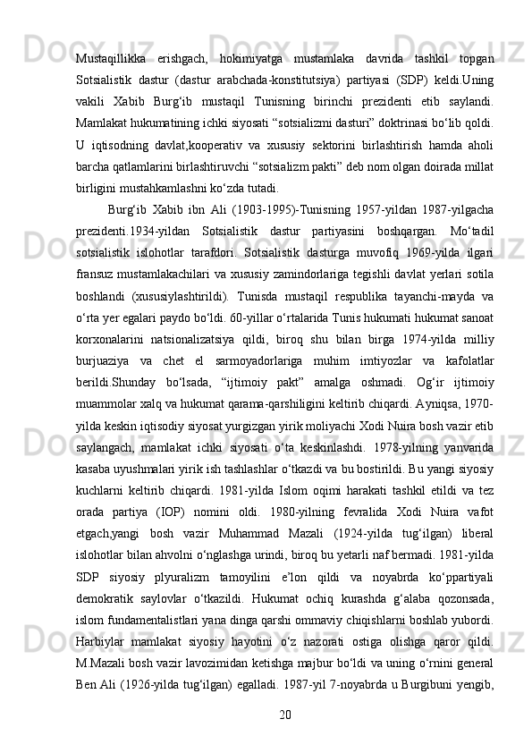 Mustaqillikka   erishgach,   hokimiyatga   mustamlaka   davrida   tashkil   topgan
Sotsialistik   dastur   (dastur   arabchada-konstitutsiya)   partiyasi   (SDP)   keldi.Uning
vakili   Xabib   Burg‘ib   mustaqil   Tunisning   birinchi   prezidenti   etib   saylandi.
Mamlakat hukumatining ichki siyosati “sotsializmi dasturi” doktrinasi bo‘lib qoldi.
U   iqtisodning   davlat,kooperativ   va   xususiy   sektorini   birlashtirish   hamda   aholi
barcha qatlamlarini birlashtiruvchi “sotsializm pakti” deb nom olgan doirada millat
birligini mustahkamlashni ko‘zda tutadi.
Burg‘ib   Xabib   ibn   Ali   (1903-1995)-Tunisning   1957-yildan   1987-yilgacha
prezidenti.1934-yildan   Sotsialistik   dastur   partiyasini   boshqargan.   Mo‘tadil
sotsialistik   islohotlar   tarafdori.   Sotsialistik   dasturga   muvofiq   1969-yilda   ilgari
fransuz   mustamlakachilari  va  xususiy  zamindorlariga  tegishli  davlat  yerlari   sotila
boshlandi   (xususiylashtirildi).   Tunisda   mustaqil   respublika   tayanchi-mayda   va
o‘rta yer egalari paydo bo‘ldi. 60-yillar o‘rtalarida Tunis hukumati hukumat sanoat
korxonalarini   natsionalizatsiya   qildi,   biroq   shu   bilan   birga   1974-yilda   milliy
burjuaziya   va   chet   el   sarmoyadorlariga   muhim   imtiyozlar   va   kafolatlar
berildi.Shunday   bo‘lsada,   “ijtimoiy   pakt”   amalga   oshmadi.   Og‘ir   ijtimoiy
muammolar xalq va hukumat qarama-qarshiligini keltirib chiqardi. Ayniqsa, 1970-
yilda keskin iqtisodiy siyosat yurgizgan yirik moliyachi Xodi Nuira bosh vazir etib
saylangach,   mamlakat   ichki   siyosati   o‘ta   keskinlashdi.   1978-yilning   yanvarida
kasaba uyushmalari yirik ish tashlashlar o‘tkazdi va bu bostirildi. Bu yangi siyosiy
kuchlarni   keltirib   chiqardi.   1981-yilda   Islom   oqimi   harakati   tashkil   etildi   va   tez
orada   partiya   (IOP)   nomini   oldi.   1980-yilning   fevralida   Xodi   Nuira   vafot
etgach,yangi   bosh   vazir   Muhammad   Mazali   (1924-yilda   tug‘ilgan)   liberal
islohotlar bilan ahvolni o‘nglashga urindi, biroq bu yetarli naf bermadi. 1981-yilda
SDP   siyosiy   plyuralizm   tamoyilini   e’lon   qildi   va   noyabrda   ko‘ppartiyali
demokratik   saylovlar   o‘tkazildi.   Hukumat   ochiq   kurashda   g‘alaba   qozonsada,
islom fundamentalistlari yana dinga qarshi ommaviy chiqishlarni boshlab yubordi.
Harbiylar   mamlakat   siyosiy   hayotini   o‘z   nazorati   ostiga   olishga   qaror   qildi.
M.Mazali bosh vazir lavozimidan ketishga majbur bo‘ldi va uning o‘rnini general
Ben Ali (1926-yilda tug‘ilgan) egalladi. 1987-yil 7-noyabrda u Burgibuni yengib,
20 