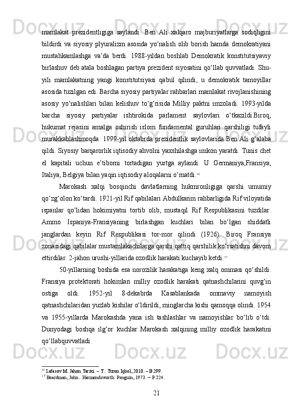mamlakat   prezidentligiga   saylandi.   Ben   Ali   xalqaro   majburiyatlarga   sodiqligini
bildirdi   va siyosiy   plyuralizm   asosida  yo‘nalish  olib borish  hamda  demokratiyani
mustahkamlashga   va’da   berdi.   1988-yildan   boshlab   Demokratik   konstitutsiyaviy
birlashuv deb atala boshlagan partiya prezident siyosatini qo‘llab quvvatladi. Shu-
yili   mamlakatning   yangi   konstitutsiyasi   qabul   qilindi,   u   demokratik   tamoyillar
asosida tuzilgan edi. Barcha siyosiy partiyalar rahbarlari mamlakat rivojlanishining
asosiy   yo‘nalishlari   bilan   kelishuv   to‘g‘risida   Milliy   paktni   imzoladi.   1993-yilda
barcha   siyosiy   partiyalar   ishtirokida   parlament   saylovlari   o‘tkazildi.Biroq,
hukumat   rejasini   amalga   oshirish   islom   fundamental   guruhlari   qarshiligi   tufayli
murakkablashmoqda.  1999-yil  oktabrda prezidentlik saylovlarida Ben Ali  g‘alaba
qildi. Siyosiy barqarorlik iqtisodiy ahvolni yaxshilashga imkon yaratdi. Tunis chet
el   kapitali   uchun   e’tiborni   tortadigan   yurtga   aylandi.   U   Germaniya,Fransiya,
Italiya, Belgiya bilan yaqin iqtisodiy aloqalarni o‘rnatdi. 16
Marokash   xalqi   bosqinchi   davlatlarning   hukmronligiga   qarshi   umumiy
qo‘zg‘olon ko‘tardi. 1921-yil Rif qabilalari Abdulkarim rahbarligida Rif viloyatida
ispanlar   qo‘lidan   hokimiyatni   tortib   olib,   mustaqil   Rif   Respublikasini   tuzdilar.
Ammo   Ispaniya-Fransiyaning   birlashgan   kuchlari   bilan   bo‘lgan   shiddatli
janglardan   keyin   Rif   Respublikasi   tor-mor   qilindi   (1926).   Biroq   Fransiya
zonasidagi qabilalar mustamlakachilarga qarshi qattiq qarshilik ko‘rsatishni davom
ettirdilar. 2-jahon urushi-yillarida ozodlik harakati kuchayib ketdi. 17
50-yillarning  boshida  esa  norozilik  harakatiga   keng  xalq  ommasi  qo‘shildi.
Fransiya   protektorati   hokimlari   milliy   ozodlik   harakati   qatnashchilarini   quvg‘in
ostiga   oldi.   1952-yil   8-dekabrda   Kasablankada   ommaviy   namoyish
qatnashchilaridan yuzlab kishilar o‘ldirildi, minglarcha kishi qamoqqa olindi. 1954
va   1955-yillarda   Marokashda   yana   ish   tashlashlar   va   namoyishlar   bo‘lib   o‘tdi.
Dunyodagi   boshqa   ilg‘or   kuchlar   Marokash   xalqining   milliy   ozodlik   harakatini
qo‘llabquvvatladi.
16
 Lafasov  М . Jahon Tarixi. –  Т .: Turon Iqbol, 2010. – B.299.
17
  Boardman, John .    Harmondsworth: Penguin, 1973.  –  P.224.
21 