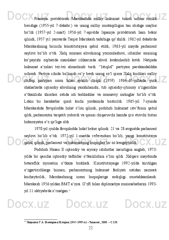 Fransiya   protektorati   Marokashda   milliy   hukumat   tuzish   uchun   rozilik
berishga   (1955-yil   7-dekabr.)   va   uning   milliy   mustaqilligini   tan   olishga   majbur
bo‘ldi   (1957-yil   2-mart)   1956-yil   7-aprelda   Ispaniya   protektorati   ham   bekor
qilindi, 1957 yi1 yanvarda Tanjer Marokash tarkibiga qo‘shildi. 1962-yil dekabrda
Marokashning   birinchi   konstitutsiyasi   qabul   etildi,   1963-yil   mayda   parlament
saylovi   bo‘lib   o‘tdi.   Xalq   ommasi   ahvolining   yomonlashuvi,   ishsizlar   sonining
ko‘payishi   oqibatida   mamlakat   ichkarisida   ahvol   keskinlashib   ketdi.   Natijada
hukumat   a’zolari   tez-tez   almashinib   turdi.   “Istiqlol”   partiyasi   parokandalikka
uchradi.  Partiya  ichida   bo‘linish   ro‘y   berdi   uning  so‘l   qismi   Xalq  kuchlari   milliy
ittifoqi   partiyasi   nomi   bilan   ajralib   chiqdi   (1959).   1964–65-yillarda   yirik
shaharlarda   iqtisodiy   ahvolning   yaxshilanishi,   tub   iqtisodiy-ijtimoiy   o‘zgarishlar
o‘tkazilishi   shiorlari   ostida   ish   tashlashlar   va   ommaviy   mitinglar   bo‘lib   o‘tdi.
Lekin   bu   harakatlar   qurol   kuchi   yordamida   bostirildi.   1965-yil   7-iyunda
Marokashda   favqulodda   holat   e’lon   qilindi,   podshoh   hukumat   iste’fosini   qabul
qildi, parlamentni tarqatib yubordi va qonun chiqaruvchi hamda ijro etuvchi butun
hokimiyatni o‘z qo‘liga oldi.
1970-yil iyulda favqulodda holat bekor qilindi. 21 va 28-avgustda parlament
saylovi   bo‘lib   o‘tdi.   1972-yil   1-martda   referendum   bo‘lib,   yangi   konstitutsiya
qabul qilindi, parlament va hukumatning huquqlari bir oz kengaytirildi.
Podshoh   Hasan   II   iqtisodiy   va   siyosiy   islohotlar   zarurligini   anglab,   1973-
yilda   bir   qancha   iqtisodiy   tadbirlar   o‘tkazilishini   e’lon   qildi.   Xalqaro   maydonda
betaraflik   siyosatini   o‘tkaza   boshladi.   Konstitutsiyaga   1992-yilda   kiritilgan
o‘zgartirishlarga   binoan,   parlamentning   hukumat   faoliyati   ustidan   nazorati
kuchaytirildi,   Marokashning   inson   huquqlariga   sodiqligi   mustahkamlandi.
Marokash 1956-yildan BMT a’zosi. O‘zR bilan diplomatiya munosabatlarini 1993-
yil 11 oktiyabrda o‘rnatgan. 18
18
  Хидоятов   Г . А .  Всемирная   История  (1945-1999  гг ) – Тошкент , 2000. – C.320.
22 