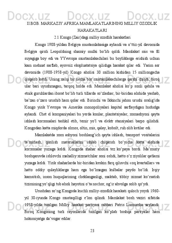 II.BOB.  MARKAZIY AFRIKA MAMLAKATLARINING MILLIY OZODLIK
HARAKATLARI
2 .1 Kongo (Zair)dagi milliy ozodlik harakatlari
Kongo 1908-yildan Belgiya  mustamlakasiga  aylandi  va o‘ttiz-yil davomida
Belgiya   qiroli   Leopoldning   shaxsiy   mulki   bo‘lib   qoldi.   Mamlakat   mis   va   fil
suyagiga   boy   edi   va   YYevropa   mustamlakachilari   bu   boyliklarga   erishish   uchun
kam   mehnat   sarflab,   ayovsiz   ekspluatatsiya   qilishga   harakat   qilar   edi.   Yarim   asr
davomida   (1908-1958-yil)   Kongo   aholisi   30   million   kishidan   15   milliongacha
qisqarib ketdi. Uning xalqi bir necha bor mustamlakachilarga qarshi chiqdi, biroq
ular   bari   uyushmagan,   tarqoq   holda   edi.   Mamlakat   aholisi   ko‘p   sonli   qabila   va
etnik guruhlardan iborat bo‘lib turli tillarda so‘zlashar, bir-biridan alohida yashab,
ba’zan o‘zaro urushib ham  qolar  edi. Birinchi  va Ikkinchi jahon urushi oralig‘ida
Kongo   yirik   Yevropa   va   Amerika   monopoliyalari   kapital   sarflaydigan   hududga
aylandi. Chet  el  kompaniyalari  bu yerda konlar, plantatsiyalar, xomashyoni  qayta
ishlash   korxonalari   tashkil   etib,   temir   yo‘l   va   elektr   stansiyalari   barpo   qilishdi.
Kongodan katta miqdorda olmos, oltin, mis, qalay, kobolt, ruh olib ketilar edi.
Mamlakatda   xom   ashyoni   boshlang‘ich   qayta   ishlash,   transport   vositalarini
ta’mirlash,   qurilish   materiallarini   ishlab   chiqarish   bo‘yicha   katta   alohida
korxonalar   yuzaga   keldi.   Kongoda   shahar   aholisi   tez   ko‘paya   bordi.   Ma’muriy
boshqaruvda ishlovchi mahalliy xizmatchilar soni oshdi, hatto o‘z ziyolilar qatlami
yuzaga keldi. Yirik shaharlarda bir-biridan keskin farq qiluvchi «oq kvartallar» va
hatto   oddiy   qulayliklarga   ham   ega   bo‘lmagan   kulbalar   paydo   bo‘ldi.   Irqiy
kamsitish,   inson   huquqlarining   cheklanganligi,   maktab,   tibbiy   xizmat   ko‘rsatish
tizimining yo‘qligi tub aholi hayotini o‘ta nochor, og‘ir ahvolga solib qo‘ydi.
Urushdan so‘ng Kongoda kuchli milliy-ozodlik harakati quloch yoydi 1960-
yil   30-iyunda   Kongo   mustaqilligi   e’lon   qilindi.   Mamlakat   bosh   vaziri   sifatida
1958-yilda   tuzilgan   Milliy   harakat   partiyasi   rahbari   Patris   Lumumba   saylandi.
Biroq   Kongoning   turli   rayonlarida   tuzilgan   ko‘plab   boshqa   partiyalar   ham
hokimiyatga da’vogar edilar.
23 