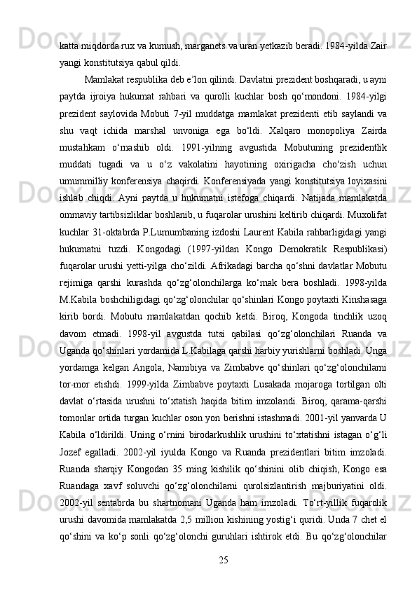 katta miqdorda rux va kumush, marganets va uran yetkazib beradi. 1984-yilda Zair
yangi konstitutsiya qabul qildi. 
Mamlakat respublika deb e’lon qilindi. Davlatni prezident boshqaradi, u ayni
paytda   ijroiya   hukumat   rahbari   va   qurolli   kuchlar   bosh   qo‘mondoni.   1984-yilgi
prezident   saylovida   Mobuti   7-yil   muddatga   mamlakat   prezidenti   etib   saylandi   va
shu   vaqt   ichida   marshal   unvoniga   ega   bo‘ldi.   Xalqaro   monopoliya   Zairda
mustahkam   o‘rnashib   oldi.   1991-yilning   avgustida   Mobutuning   prezidentlik
muddati   tugadi   va   u   o‘z   vakolatini   hayotining   oxirigacha   cho‘zish   uchun
umummilliy   konferensiya   chaqirdi.   Konferensiyada   yangi   konstitutsiya   loyixasini
ishlab   chiqdi.   Ayni   paytda   u   hukumatni   istefoga   chiqardi.   Natijada   mamlakatda
ommaviy tartibsizliklar boshlanib, u fuqarolar urushini keltirib chiqardi. Muxolifat
kuchlar 31-oktabrda P.Lumumbaning izdoshi Laurent Kabila rahbarligidagi yangi
hukumatni   tuzdi.   Kongodagi   (1997-yildan   Kongo   Demokratik   Respublikasi)
fuqarolar urushi yetti-yilga cho‘zildi. Afrikadagi barcha qo‘shni davlatlar Mobutu
rejimiga   qarshi   kurashda   qo‘zg‘olonchilarga   ko‘mak   bera   boshladi.   1998-yilda
M.Kabila boshchiligidagi qo‘zg‘olonchilar qo‘shinlari Kongo poytaxti Kinshasaga
kirib   bordi.   Mobutu   mamlakatdan   qochib   ketdi.   Biroq,   Kongoda   tinchlik   uzoq
davom   etmadi.   1998-yil   avgustda   tutsi   qabilasi   qo‘zg‘olonchilari   Ruanda   va
Uganda qo‘shinlari yordamida L.Kabilaga qarshi harbiy yurishlarni boshladi. Unga
yordamga   kelgan   Angola,   Namibiya   va   Zimbabve   qo‘shinlari   qo‘zg‘olonchilarni
tor-mor   etishdi.   1999-yilda   Zimbabve   poytaxti   Lusakada   mojaroga   tortilgan   olti
davlat   o‘rtasida   urushni   to‘xtatish   haqida   bitim   imzolandi.   Biroq,   qarama-qarshi
tomonlar ortida turgan kuchlar oson yon berishni istashmadi. 2001-yil yanvarda U
Kabila   o‘ldirildi.   Uning   o‘rnini   birodarkushlik   urushini   to‘xtatishni   istagan   o‘g‘li
Jozef   egalladi.   2002-yil   iyulda   Kongo   va   Ruanda   prezidentlari   bitim   imzoladi.
Ruanda   sharqiy   Kongodan   35   ming   kishilik   qo‘shinini   olib   chiqish,   Kongo   esa
Ruandaga   xavf   soluvchi   qo‘zg‘olonchilarni   qurolsizlantirish   majburiyatini   oldi.
2002-yil   sentabrda   bu   shartnomani   Uganda   ham   imzoladi.   To‘rt-yillik   fuqarolik
urushi davomida mamlakatda 2,5 million kishining yostig‘i quridi. Unda 7 chet el
qo‘shini   va   ko‘p   sonli   qo‘zg‘olonchi   guruhlari   ishtirok   etdi.   Bu   qo‘zg‘olonchilar
25 