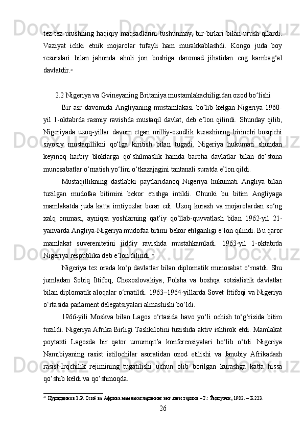 tez-tez   urushning   haqiqiy   maqsadlarini   tushunmay,   bir-birlari   bilan   urush   qilardi.
Vaziyat   ichki   etnik   mojarolar   tufayli   ham   murakkablashdi.   Kongo   juda   boy
resurslari   bilan   jahonda   aholi   jon   boshiga   daromad   jihatidan   eng   kambag‘al
davlatdir. 21
2.2 Nigeriya va Gvineyaning Britaniya mustamlakachiligidan ozod bo lishiʻ
Bir   asr   davomida   Angliyaning   mustamlakasi   bo‘lib   kelgan   Nigeriya   1960-
yil   1-oktabrda   rasmiy   ravishda   mustaqil   davlat,   deb   e’lon   qilindi.   Shunday   qilib,
Nigeriyada   uzoq-yillar   davom   etgan   milliy-ozodlik   kurashining   birinchi   bosqichi
siyosiy   mustaqillikni   qo‘lga   kiritish   bilan   tugadi.   Nigeriya   hukumati   shundan
keyinoq   harbiy   bloklarga   qo‘shilmaslik   hamda   barcha   davlatlar   bilan   do‘stona
munosabatlar o‘rnatish yo‘lini o‘tkazajagini tantanali suratda e’lon qildi.
Mustaqillikning   dastlabki   paytlaridanoq   Nigeriya   hukumati   Angliya   bilan
tuzilgan   mudofaa   bitimini   bekor   etishga   intildi.   Chunki   bu   bitim   Angliyaga
mamlakatda   juda   katta   imtiyozlar   berar   edi.   Uzoq   kurash   va   mojarolardan   so‘ng
xalq   ommasi,   ayniqsa   yoshlarning   qat’iy   qo‘llab-quvvatlash   bilan   1962-yil   21-
yanvarda Angliya-Nigeriya mudofaa bitimi bekor etilganligi e’lon qilindi. Bu qaror
mamlakat   suverenitetini   jiddiy   ravishda   mustahkamladi.   1963-yil   1-oktabrda
Nigeriya respublika deb e’lon dilindi. 19
Nigeriya tez orada ko‘p davlatlar bilan diplomatik munosabat  o‘rnatdi. Shu
jumladan   Sobiq   Ittifoq,   Chexoslovakiya,   Polsha   va   boshqa   sotsialistik   davlatlar
bilan diplomatik aloqalar o‘rnatildi. 1963–1964-yillarda Sovet Ittifoqi va Nigeriya
o‘rtasida parlament delegatsiyalari almashishi bo‘ldi.
1966-yili   Moskva   bilan   Lagos   o‘rtasida   havo   yo‘li   ochish   to‘g‘risida   bitim
tuzildi. Nigeriya Afrika Birligi Tashkilotini tuzishda aktiv ishtirok etdi. Mamlakat
poytaxti   Lagosda   bir   qator   umumqit’a   konferensiyalari   bo‘lib   o‘tdi.   Nigeriya
Namibiyaning   rasist   istilochilar   asoratidan   ozod   etilishi   va   Janubiy   Afrikadash
rasist-Irqchilik   rejimining   tugatilishi   uchun   olib   borilgan   kurashga   katta   hissa
qo‘shib keldi va qo‘shmoqda.
21
 Нуриддинов З.Р. Осиё ва Африка мамлакатларининг энг янги тарихи –Т.: Ўқитувчи, 1982. –  Б .223.
26 