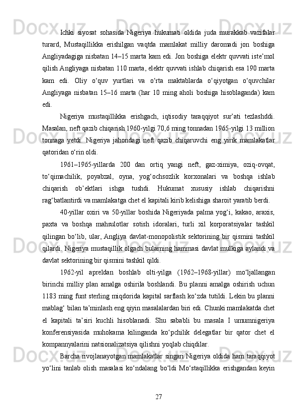 Ichki   siyosat   sohasida   Nigeriya   hukumati   oldida   juda   murakkab   vazifalar
turard,   Mustaqillikka   erishilgan   vaqtda   mamlakat   milliy   daromadi   jon   boshiga
Angliyadagiga nisbatan 14–15 marta kam edi. Jon boshiga elektr quvvati iste’mol
qilish Angliyaga nisbatan 110 marta, elektr quvvati ishlab chiqarish esa 190 marta
kam   edi.   Oliy   o‘quv   yurtlari   va   o‘rta   maktablarda   o‘qiyotgan   o‘quvchilar
Angliyaga   nisbatan   15–16   marta   (har   10   ming   aholi   boshiga   hisoblaganda)   kam
edi.
Nigeriya   mustaqillikka   erishgach,   iqtisodiy   taraqqiyot   sur’ati   tezlashddi.
Masalan, neft qazib chiqarish 1960-yilgi 70,6 ming tonnadan 1965-yilgi 13 million
tonnaga   yetdi.   Nigeriya   jahondagi   neft   qazib   chiqaruvchi   eng   yirik   mamlakatlar
qatoridan o‘rin oldi.
1961–1965-yillarda   200   dan   ortiq   yangi   neft,   gaz-ximiya,   oziq-ovqat,
to‘qimachilik,   poyabzal,   oyna,   yog‘ochsozlik   korxonalari   va   boshqa   ishlab
chiqarish   ob’ektlari   ishga   tushdi.   Hukumat   xususiy   ishlab   chiqarishni
rag‘batlantirdi va mamlakatga chet el kapitali kirib kelishiga sharoit yaratib berdi.
40-yillar   oxiri   va   50-yillar   boshida   Nigeriyada   palma   yog‘i,   kakao,   araxis,
paxta   va   boshqa   mahsulotlar   sotish   idoralari,   turli   xil   korporatsiyalar   tashkil
qilingan   bo‘lib,   ular,   Angliya   davlat-monopolistik   sektorining   bir   qismini   tashkil
qilardi. Nigeriya mustaqillik olgach bularning hammasi davlat mulkiga aylandi va
davlat sektorining bir qismini tashkil qildi.
1962-yil   apreldan   boshlab   olti-yilga   (1962–1968-yillar)   mo‘ljallangan
birinchi   milliy   plan   amalga   oshirila   boshlandi.   Bu   planni   amalga   oshirish   uchun
1183 ming funt sterling miqdorida kapital sarflash ko‘zda tutildi. Lekin bu planni
mablag‘ bilan ta’minlash eng qiyin masalalardan biri edi. Chunki mamlakatda chet
el   kapitali   ta’siri   kuchli   hisoblanadi.   Shu   sababli   bu   masala   I   umumnigeriya
konferensiyasida   muhokama   kilinganda   ko‘pchilik   delegatlar   bir   qator   chet   el
kompannyalarini natsionalizatsiya qilishni yoqlab chiqdilar.
Barcha rivojlanayotgan mamlakatlar singari Nigeriya oldida ham taraqqiyot
yo‘lini   tanlab   olish   masalasi   ko‘ndalang   bo‘ldi   Mo‘staqillikka   erishgandan   keyin
27 