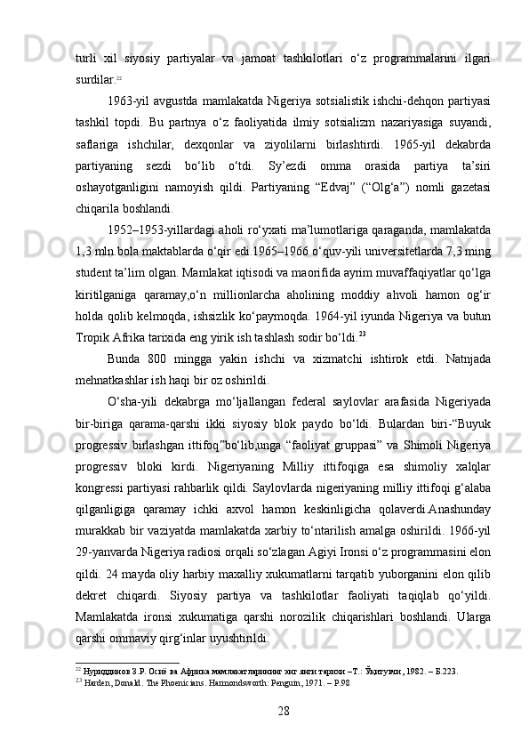 turli   xil   siyosiy   partiyalar   va   jamoat   tashkilotlari   o‘z   programmalarini   ilgari
surdilar. 22
1963-yil  avgustda   mamlakatda  Nigeriya  sotsialistik  ishchi-dehqon   partiyasi
tashkil   topdi.   Bu   partnya   o‘z   faoliyatida   ilmiy   sotsializm   nazariyasiga   suyandi,
saflariga   ishchilar,   dexqonlar   va   ziyolilarni   birlashtirdi.   1965-yil   dekabrda
partiyaning   sezdi   bo‘lib   o‘tdi.   Sy’ezdi   omma   orasida   partiya   ta’siri
oshayotganligini   namoyish   qildi.   Partiyaning   “Edvaj”   (“Olg‘a”)   nomli   gazetasi
chiqarila boshlandi.
1952–1953-yillardagi aholi ro‘yxati ma’lumotlariga qaraganda, mamlakatda
1,3 mln.bola maktablarda o‘qir edi.1965–1966 o‘quv-yili universitetlarda 7,3 ming
student ta’lim olgan. Mamlakat iqtisodi va maorifida ayrim muvaffaqiyatlar qo‘lga
kiritilganiga   qaramay,o‘n   millionlarcha   aholining   moddiy   ahvoli   hamon   og‘ir
holda qolib kelmoqda, ishsizlik ko‘paymoqda. 1964-yil iyunda Nigeriya va butun
Tropik Afrika tarixida eng yirik ish tashlash sodir bo‘ldi. 23
Bunda   800   mingga   yakin   ishchi   va   xizmatchi   ishtirok   etdi.   Natnjada
mehnatkashlar ish haqi bir oz oshirildi.
O‘sha-yili   dekabrga   mo‘ljallangan   federal   saylovlar   arafasida   Nigeriyada
bir-biriga   qarama-qarshi   ikki   siyosiy   blok   paydo   bo‘ldi.   Bulardan   biri-“Buyuk
progressiv   birlashgan   ittifoq bo‘lib,unga   “faoliyat   gruppasi”   va   Shimoli   Nigeriyaˮ
progressiv   bloki   kirdi.   Nigeriyaning   Milliy   ittifoqiga   esa   shimoliy   xalqlar
kongressi partiyasi rahbarlik qildi. Saylovlarda nigeriyaning milliy ittifoqi g‘alaba
qilganligiga   qaramay   ichki   axvol   hamon   keskinligicha   qolaverdi.Anashunday
murakkab bir vaziyatda mamlakatda xarbiy to‘ntarilish amalga oshirildi. 1966-yil
29-yanvarda Nigeriya radiosi orqali so‘zlagan Agiyi Ironsi o‘z programmasini elon
qildi. 24 mayda oliy harbiy maxalliy xukumatlarni tarqatib yuborganini elon qilib
dekret   chiqardi.   Siyosiy   partiya   va   tashkilotlar   faoliyati   taqiqlab   qo‘yildi.
Mamlakatda   ironsi   xukumatiga   qarshi   norozilik   chiqarishlari   boshlandi.   Ularga
qarshi ommaviy qirg‘inlar uyushtirildi.
22
 Нуриддинов З.Р. Осиё ва Африка мамлакатларининг энг янги тарихи –Т.: Ўқитувчи, 1982. –  Б .223.
23
  Harden, Donald . The Phoenicians . Harmondsworth: Penguin, 1971.   – P.98
28 