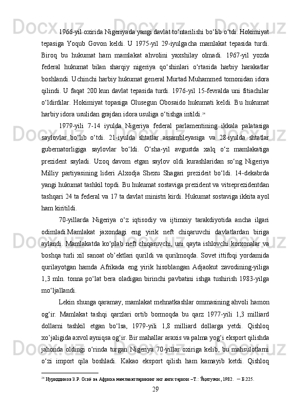 1966-yil oxirida Nigeriyada yangi davlat to‘ntarilishi bo‘lib o‘tdi. Hokimiyat
tepasiga   Yoqub   Govon   keldi.   U   1975-yil   29-iyulgacha   mamlakat   tepasida   turdi.
Biroq   bu   hukumat   ham   mamlakat   ahvolini   yaxshilay   olmadi.   1967-yil   yozda
federal   hukumat   bilan   sharqiy   nigeriya   qo‘shinlari   o‘rtasida   harbiy   harakatlar
boshlandi. Uchinchi harbiy hukumat general Murtad Muhammed tomonidan idora
qilindi. U faqat  200 kun davlat  tepasida turdi. 1976-yil  15-fevralda uni  fitiachilar
o‘ldirdilar.   Hokimiyat   topasiga   Olusegun   Obosaido   hukumati   keldi.   Bu   hukumat
harbiy idora usulidan grajdan idora usuliga o‘tishga intildi. 24
1979-yili   7-14   iyulda   Nigeriya   federal   parlamentining   ikkala   palatasiga
saylovlar   bo‘lib   o‘tdi.   21-iyulda   shtatlar   assambleyasiga   va   28-iyulda   shtatlar
gubernatorligiga   saylovlar   bo‘ldi.   O‘sha-yil   avgustda   xalq   o‘z   mamlakatiga
prezident   sayladi.   Uzoq   davom   etgan   saylov   oldi   kurashlaridan   so‘ng   Nigeriya
Milliy   partiyasining   lideri   Alxodja   Shexu   Shagari   prezideit   bo‘ldi.   14-dekabrda
yangi hukumat tashkil topdi. Bu hukumat sostaviga prezident va vitseprezidentdan
tashqari 24 ta federal va 17 ta davlat ministri kirdi. Hukumat sostaviga ikkita ayol
ham kiritildi.
70-yillarda   Nigeriya   o‘z   iqtisodiy   va   ijtimoiy   tarakdiyotida   ancha   ilgari
odimladi.Mamlakat   jaxondagi   eng   yirik   neft   chiqaruvchi   davlatlardan   biriga
aylandi.  Mamlakatda   ko‘plab   neft   chiqaruvchi,   uni   qayta   ishlovchi   korxonalar   va
boshqa   turli   xil   sanoat   ob’ektlari   qurildi   va   qurilmoqda.   Sovet   ittifoqi   yordamida
qurilayotgan   hamda   Afrikada   eng   yirik   hisoblangan   Adjaokut   zavodining-yiliga
1,3   mln.   tonna   po‘lat   bera   oladigan   birinchi   pavbatini   ishga   tushirish   1983-yilga
mo‘ljallandi.
Lekin shunga qaramay, mamlakat mehnatkashlar ommasining ahvoli hamon
og‘ir.   Mamlakat   tashqi   qarzlari   ortib   bormoqda   bu   qarz   1977-yili   1,3   milliard
dollarni   tashkil   etgan   bo‘lsa,   1979-yili   1,8   milliard   dollarga   yetdi.   Qishloq
xo’jaligida axvol ayniqsa og‘ir. Bir mahallar araxis va palma yog‘i eksport qilishda
jahonda   oldingi   o‘rinda   turgan   Nigeriya   70-yillar   oxiriga   kelib,   bu   mahsulotlarni
o‘zi   import   qila   boshladi.   Kakao   eksport   qilish   ham   kamayib   ketdi.   Qishloq
24
 Нуриддинов З.Р. Осиё ва Африка мамлакатларининг энг янги тарихи –Т.: Ўқитувчи, 1982.    –  Б .225.
29 