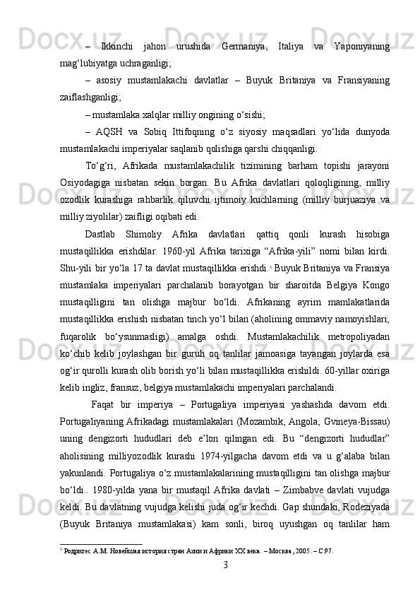 –   Ikkinchi   jahon   urushida   Germaniya,   Italiya   va   Yaponiyaning
mag‘lubiyatga uchraganligi;
–   asosiy   mustamlakachi   davlatlar   –   Buyuk   Britaniya   va   Fransiyaning
zaiflashganligi;
– mustamlaka xalqlar milliy ongining o‘sishi;
–   AQSH   va   Sobiq   Ittifoqning   o‘z   siyosiy   maqsadlari   yo‘lida   dunyoda
mustamlakachi imperiyalar saqlanib qolishiga qarshi chiqqanligi.
To‘g‘ri,   Afrikada   mustamlakachilik   tizimining   barham   topishi   jarayoni
Osiyodagiga   nisbatan   sekin   borgan.   Bu   Afrika   davlatlari   qoloqligining,   milliy
ozodlik   kurashiga   rahbarlik   qiluvchi   ijtimoiy   kuchlarning   (milliy   burjuaziya   va
milliy ziyolilar) zaifligi oqibati edi.
Dastlab   Shimoliy   Afrika   davlatlari   qattiq   qonli   kurash   hisobiga
mustaqillikka   erishdilar.   1960-yil   Afrika   tarixiga   “Afrika-yili”   nomi   bilan   kirdi.
Shu-yili bir yo‘la 17 ta davlat mustaqillikka erishdi. 3
  Buyuk Britaniya va Fransiya
mustamlaka   imperiyalari   parchalanib   borayotgan   bir   sharoitda   Belgiya   Kongo
mustaqilligini   tan   olishga   majbur   bo‘ldi.   Afrikaning   ayrim   mamlakatlarida
mustaqillikka erishish nisbatan tinch yo‘l bilan (aholining ommaviy namoyishlari;
fuqarolik   bo‘ysunmasligi)   amalga   oshdi.   Mustamlakachilik   metropoliyadan
ko‘chib   kelib   joylashgan   bir   guruh   oq   tanlilar   jamoasiga   tayangan   joylarda   esa
og‘ir qurolli kurash olib borish yo‘li bilan mustaqillikka erishildi. 60-yillar oxiriga
kelib ingliz, fransuz, belgiya mustamlakachi imperiyalari parchalandi.
  Faqat   bir   imperiya   –   Portugaliya   imperiyasi   yashashda   davom   etdi.
Portugaliyaning Afrikadagi mustamlakalari (Mozambik, Angola, Gvineya-Bissau)
uning   dengizorti   hududlari   deb   e’lon   qilingan   edi.   Bu   “dengizorti   hududlar”
aholisining   milliyozodlik   kurashi   1974-yilgacha   davom   etdi   va   u   g‘alaba   bilan
yakunlandi. Portugaliya o‘z mustamlakalarining mustaqilligini tan olishga majbur
bo‘ldi..   1980-yilda   yana   bir   mustaqil   Afrika   davlati   –   Zimbabve   davlati   vujudga
keldi. Bu davlatning vujudga kelishi juda og‘ir kechdi. Gap shundaki, Rodeziyada
(Buyuk   Britaniya   mustamlakasi)   kam   sonli,   biroq   uyushgan   oq   tanlilar   ham
3
 Родригес А.М. Новейшая история стран Азии и Африки ХХ века. – Мoc ква , 2005. – C.97.
3 