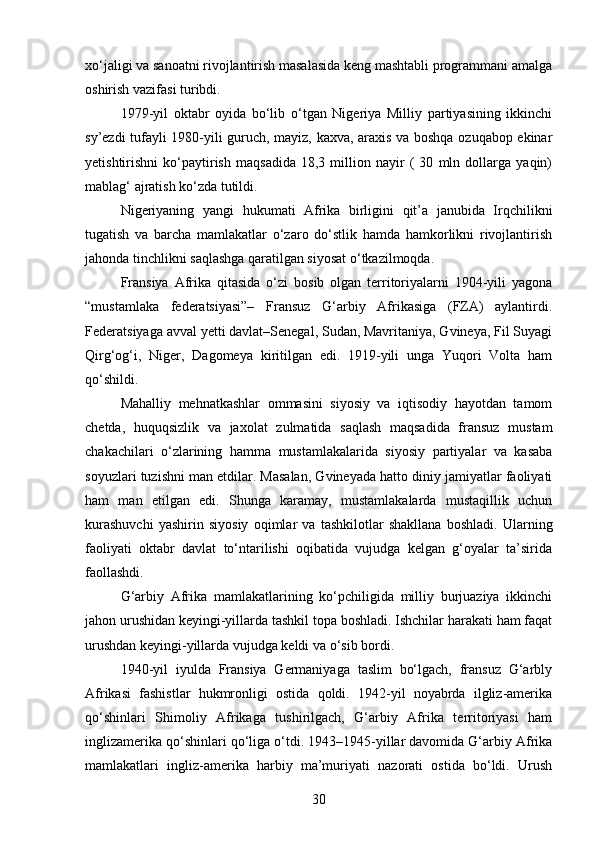 xo‘jaligi va sanoatni rivojlantirish masalasida keng mashtabli programmani amalga
oshirish vazifasi turibdi. 
1979-yil   oktabr   oyida   bo‘lib   o‘tgan   Nigeriya   Milliy   partiyasining   ikkinchi
sy’ezdi tufayli 1980-yili guruch, mayiz, kaxva, araxis va boshqa ozuqabop ekinar
yetishtirishni   ko‘paytirish   maqsadida   18,3   million   nayir   (   30   mln   dollarga   yaqin)
mablag‘ ajratish ko‘zda tutildi.
Nigeriyaning   yangi   hukumati   Afrika   birligini   qit’a   janubida   Irqchilikni
tugatish   va   barcha   mamlakatlar   o‘zaro   do‘stlik   hamda   hamkorlikni   rivojlantirish
jahonda tinchlikni saqlashga qaratilgan siyosat o‘tkazilmoqda.
Fransiya   Afrika   qitasida   o‘zi   bosib   olgan   territoriyalarni   1904-yili   yagona
“mustamlaka   federatsiyasi”–   Fransuz   G‘arbiy   Afrikasiga   (FZA)   aylantirdi.
Federatsiyaga avval yetti davlat–Senegal, Sudan, Mavritaniya, Gvineya, Fil Suyagi
Qirg‘og‘i,   Niger,   Dagomeya   kiritilgan   edi.   1919-yili   unga   Yuqori   Volta   ham
qo‘shildi.
Mahalliy   mehnatkashlar   ommasini   siyosiy   va   iqtisodiy   hayotdan   tamom
chetda,   huquqsizlik   va   jaxolat   zulmatida   saqlash   maqsadida   fransuz   mustam
chakachilari   o‘zlarining   hamma   mustamlakalarida   siyosiy   partiyalar   va   kasaba
soyuzlari tuzishni man etdilar. Masalan, Gvineyada hatto diniy jamiyatlar faoliyati
ham   man   etilgan   edi.   Shunga   karamay,   mustamlakalarda   mustaqillik   uchun
kurashuvchi   yashirin   siyosiy   oqimlar   va   tashkilotlar   shakllana   boshladi.   Ularning
faoliyati   oktabr   davlat   to‘ntarilishi   oqibatida   vujudga   kelgan   g‘oyalar   ta’sirida
faollashdi.
G‘arbiy   Afrika   mamlakatlarining   ko‘pchiligida   milliy   burjuaziya   ikkinchi
jahon urushidan keyingi-yillarda tashkil topa boshladi. Ishchilar harakati ham faqat
urushdan keyingi-yillarda vujudga keldi va o‘sib bordi.
1940-yil   iyulda   Fransiya   Germaniyaga   taslim   bo‘lgach,   fransuz   G‘arbly
Afrikasi   fashistlar   hukmronligi   ostida   qoldi.   1942-yil   noyabrda   ilgliz-amerika
qo‘shinlari   Shimoliy   Afrikaga   tushirilgach,   G‘arbiy   Afrika   territoriyasi   ham
inglizamerika qo‘shinlari qo‘liga o‘tdi. 1943–1945-yillar davomida G‘arbiy Afrika
mamlakatlari   ingliz-amerika   harbiy   ma’muriyati   nazorati   ostida   bo‘ldi.   Urush
30 